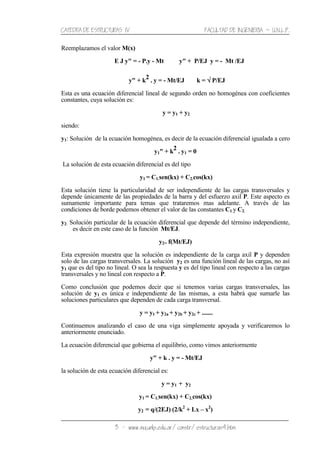 CATEDRA DE ESTRUCTURAS IV FACULTAD DE INGENIERIA ˘ U.N.L.P.
3 − www.ing.unlp.edu.ar/constr/estructuras4.htm
Reemplazamos el valor M(x)
E J y" = - P.y - Mt y" + P/EJ y = - Mt /EJ
y" + k
2
. y = - Mt/EJ k = √√√√ P/EJ
Esta es una ecuación diferencial lineal de segundo orden no homogénea con coeficientes
constantes, cuya solución es:
y = y1 + y2
siendo:
y1: Solución de la ecuación homogénea, es decir de la ecuación diferencial igualada a cero
y1" + k
2
. y1 = 0
La solución de esta ecuación diferencial es del tipo
y1 = C1.sen(kx) + C2.cos(kx)
Esta solución tiene la particularidad de ser independiente de las cargas transversales y
depende únicamente de las propiedades de la barra y del esfuerzo axil P. Este aspecto es
sumamente importante para temas que trataremos mas adelante. A través de las
condiciones de borde podemos obtener el valor de las constantes C1 y C2.
y2: Solución particular de la ecuación diferencial que depende del término independiente,
es decir en este caso de la función Mt/EJ.
y2= f(Mt/EJ)
Esta expresión muestra que la solución es independiente de la carga axil P y dependen
solo de las cargas transversales. La solución y2 es una función lineal de las cargas, no así
y1 que es del tipo no lineal. O sea la respuesta y es del tipo lineal con respecto a las cargas
transversales y no lineal con respecto a P.
Como conclusión que podemos decir que si tenemos varias cargas transversales, las
solución de y1 es única e independiente de las mismas, a esta habrá que sumarle las
soluciones particulares que dependen de cada carga transversal.
y = y1 + y2a + y2b + y2c + .......
Continuemos analizando el caso de una viga simplemente apoyada y verificaremos lo
anteriormente enunciado.
La ecuación diferencial que gobierna el equilibrio, como vimos anteriormente
y" + k . y = - Mt/EJ
la solución de esta ecuación diferencial es:
y = y1 + y2
y1 = C1.sen(kx) + C2.cos(kx)
y2 = q/(2EJ) (2/k2
+ Lx – x2
)
 