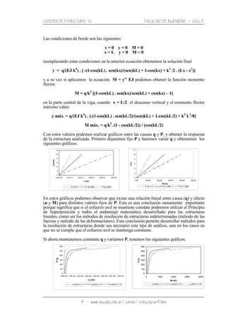 CATEDRA DE ESTRUCTURAS IV FACULTAD DE INGENIERIA ˘ U.N.L.P.
4 − www.ing.unlp.edu.ar/constr/estructuras4.htm
Las condiciones de borde son las siguientes:
x = 0 y = 0 M = 0
x = L y = 0 M = 0
reemplazando estas condiciones en la anterior ecuación obtenemos la solución final
y = q/(EJ k4
) . [ -(1-cos(kL) . sen(kx)/(sen)kL) + 1-cos(kx) + k2
/2 . (Lx - x2
)]
y a su vez si aplicamos la ecuación M = y" EJ podemos obtener la función momento
flector.
M = q/k2
[(1-cos(kL) . sen(kx)/sen(kL) + cos(kx) – 1]
en la parte central de la viga, cuando x = L/2 el descenso vertical y el momento flector
máximo valen:
y máx. = q/(EJ k4
) . [-(1-cos(kL) . sen(kL/2)/(sen)kL) + 1-cos(kL/2) + k2
L2
/8]
M máx. = q/k2
. (1 - cos(kL/2)) / (cos(kL/2)
Con estos valores podemos realizar gráficos entre las causas q y P, y obtener la respuesta
de la estructura analizada. Primero dejaremos fijo P y haremos variar q y obtenemos los
siguientes gráficos:
En estos gráficos podemos observar que existe una relación lineal entre causa (q) y efecto
(u y M) para distintos valores fijos de P. Esta es una conclusión sumamente importante
porque significa que si el esfuerzo axil se mantiene constate podremos utilizar el Principio
de Superposición y todos el andamiaje matemático desarrollado para las estructuras
lineales, como ser los métodos de resolución de estructuras indeterminadas (método de las
fuerzas y método de las deformaciones). Esta conclusión permite desarrollar métodos para
la resolución de estructuras donde sea necesario este tipo de análisis, aun en los casos en
que no se cumple que el esfuerzo axil se mantenga constante.
Si ahora mantenemos constante q y variamos P, tenemos los siguientes gráficos.
0
100
200
300
400
500
600
0.0E+00 1.0E+00 2.0E+00 3.0E+00 4.0E+00 5.0E+00 6.0E+00 7.0E+00
v (cm)
P(t)
q (t/m) = 1 q (t/m) = 5 q (t/m) = 10
0
100
200
300
400
500
600
0 1000 2000 3000 4000
M (tm)
P(t)
q (t/m) = 1 q (t/m) = 5 q (t/m) = 10
0
2
4
6
8
10
12
0.0E+00 2.0E-01 4.0E-01 6.0E-01 8.0E-01 1.0E+00
v (m)
q(t/m)
P (t)=0 P (t)=285 P (t)=400
0
2
4
6
8
10
12
0.00 100.00 200.00 300.00 400.00 500.00
M (tm)
P(t)
P (t) = 0 P (t) = 285 P (t) = 400
 