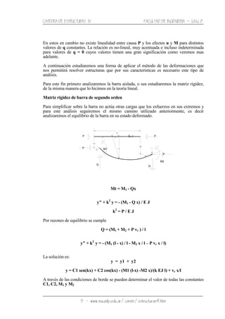 CATEDRA DE ESTRUCTURAS IV FACULTAD DE INGENIERIA ˘ U.N.L.P.
5 − www.ing.unlp.edu.ar/constr/estructuras4.htm
En estos en cambio no existe linealidad entre causa P y los efectos u y M para distintos
valores de q constantes. La relación es no-lineal, muy acentuada e incluso indeterminada
para valores de q = 0 cuyos valores tienen una gran significación como veremos mas
adelante.
A continuación estudiaremos una forma de aplicar el método de las deformaciones que
nos permitirá resolver estructuras que por sus características es necesario este tipo de
análisis.
Para este fin primero analizaremos la barra aislada, o sea estudiaremos la matriz rigidez,
de la misma manera que lo hicimos en la teoría lineal.
Matriz rigidez de barra de segundo orden
Para simplificar sobre la barra no actúa otras cargas que los esfuerzos en sus extremos y
para este análisis seguiremos el mismo camino utilizado anteriormente, es decir
analizaremos el equilibrio de la barra en su estado deformado.
Mt = M1 - Qx
y" + k2
y = - (M1 - Q x) / E J
k2
= P / E J
Por razones de equilibrio se cumple
Q = (M1 + M2 + P vr ) / l
y" + k2
y = - (M1 (l - x) / l - M2 x / l – P vr x / l)
La solución es:
y = y1 + y2
y = C1 sen(kx) + C2 cos(kx) - (M1 (l-x) -M2 x)/(k EJ l) + vr x/l
A través de las condiciones de borde se pueden determinar el valor de todas las constantes
C1, C2, M1 y M2
E, J
L
P
u1
v1
v2
u2
v r
P
Q
P
x u
v
Q
M1P
M2
 