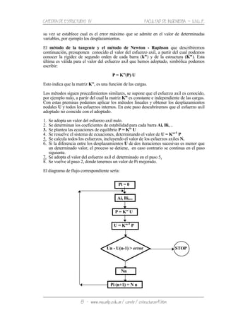 CATEDRA DE ESTRUCTURAS IV FACULTAD DE INGENIERIA ˘ U.N.L.P.
8 − www.ing.unlp.edu.ar/constr/estructuras4.htm
su vez se establece cual es el error máximo que se admite en el valor de determinadas
variables, por ejemplo los desplazamientos.
El método de la tangente y el método de Newton - Raphson que describiremos
continuación, presuponen conocido el valor del esfuerzo axil, a partir del cual podemos
conocer la rigidez de segundo orden de cada barra (k") y de la estructura (K"). Esta
última es válida para el valor del esfuerzo axil que hemos adoptado, simbólica podemos
escribir:
P = K”(P) U
Esto indica que la matriz K”, es una función de las cargas.
Los métodos siguen procedimientos similares, se supone que el esfuerzo axil es conocido,
por ejemplo nulo, a partir del cual la matriz K” es constante e independiente de las cargas.
Con estas premisas podemos aplicar los métodos lineales y obtener los desplazamientos
nodales U y todos los esfuerzos internos. En este paso descubriremos que el esfuerzo axil
adoptado no coincide con el adoptado.
1. Se adopta un valor del esfuerzo axil nulo.
2. Se determinan los coeficientes de estabilidad para cada barra Ai, Bi, ..
3. Se plantea las ecuaciones de equilibrio P = K" U
4. Se resuelve el sistema de ecuaciones, determinando el valor de U = K”-1
P
5. Se calcula todos los esfuerzos, incluyendo el valor de los esfuerzos axiles N.
6. Si la diferencia entre los desplazamientos U de dos iteraciones sucesivas es menor que
un determinado valor, el proceso se detiene, en caso contrario se continua en el paso
siguiente.
7. Se adopta el valor del esfuerzo axil el determinado en el paso 5.
8. Se vuelve al paso 2, donde tenemos un valor de Pi mejorado.
El diagrama de flujo correspondiente sería:
Pi = 0
Ai, Bi,...
P = K” U
U = K”-1
P
Un - U(n-1) > error STOP
Nn
Pi (n+1) = N n
 