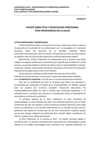 UNIVERSIDAD FASTA - DEPARTAMENTO DE FORMACIÓN HUMANÍSTICA 1
ÉTICA Y BIOÉTICA (DHM34)
ÉTICA, BIOÉTICA Y ÉTICA PROFESIONAL (DHM35, DHM36)
BLOQUE D
APUNTE SOBRE ÉTICA Y DEONTOLOGÍA PROFESIONAL
PARA PROFESIONALES DE LA SALUD
1) ÉTICA PROFESIONAL Y DEONTOLOGIA
La Ética Profesional abarca al conjunto de normas y valores que hacen y mejoran
el desarrollo de la actividad de los profesionales y es la encargada de ir marcando
las pautas éticas del desarrollo de su actividad mediante valores
universales reconocidos por cada ser humano. Aunque ésta se centre en estos valores,
se especifica más en el uso de ellos dentro de un entorno plenamente laboral.
Básicamente, la Ética Profesional es fundamental para la persona que desee
trabajar en cualquier ámbito pero en particular para aquellos que se dedican a la salud
humana, ya que ésta implica la práctica de valores como la responsabilidad, el estudio,
constancia, carácter, concentración, formación, discreción, entre otras en función de la
importancia del sujeto al que sirven, el ser humano.
Suelen aparecer conflictos cuando existen discrepancias entre la Ética
Profesional y la ética personal. En esos casos, las personas deben tomar medidas,
como la objeción de conciencia, si se cree que no se está actuando correctamente.
Para que un profesional sea ético es necesario que posea una naturaleza o
personalidad que componga el sentido de la responsabilidad y la libertad, además
estar de acuerdo con la moral y compartir el deseo del bien común. No
imprescindiblemente deben ser leyes o normas ante situaciones específicas, si no
actitudes frente a contextos que muestren si el profesional realiza un desempeño en
concordancia a la ética de su profesión.
El principal objetivo de la Ética Profesional es crear conciencia de
responsabilidad, en cada individuo que ejerce una profesión particular, para el mejor
rendimiento de este. No obstante, la Ética Profesional también determina cómo debe
actuar un profesional en una situación determinada. En un sentido más bien estricto,
podríamos solo señalar las carreras que son de nivel universitario o superior, porque
son las que otorgan categoría de profesional, pero también deben considerarse los
oficios y cualquier otro trabajo permanente.
La Ética Profesional no es coactiva es decir no impone sanciones legales o
normativas pero se reconoce estrechamente relacionada con la Deontología y puede
hallarse en los códigos deontológicos que normalizan una actividad profesional. La
 