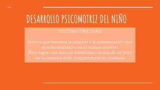 DESARROLLO PSICOMOTRIZ DEL NIÑO
PSICOMOTRICIDAD
técnica que favorece la relación y la comunicación que
el niño establece con el mundo exterior
Para lograr con éxito el tratamiento dental de un niño
en la consulta debe comprenderse su conducta
 