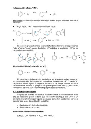 Halogenación (efecto “+M”).

                                          FeCl3
                                                                        Cl
                 +       Cl2                                                     +        HCl



Mecanismo: La reacción también tiene lugar en tres etapas similares a las de la
nitración:

1.-   Cl2 + FeCl3 → Fe+ (reactivo electrófilo) + FeCl4–
                                              +          Cl                       Cl                           Cl
2.-
                     +                                    H                           H                        H
             +   Cl
                                                              ↔+                          ↔                +


                                                                       Cl
3.-                                                                     +       HCl       +        FeCl3
                 +       FeCl4


      El segundo grupo electrófilo se orienta fundamentalmente a las posiciones
“orto” y “para”, “meta”, que es donde hay “δ–” debido a la aportación “+M” de los
pares electrónicos del Cl.
                               +                 +                 +                          Cl                            Cl             Cl
        Cl               Cl                 Cl                Cl
                                                                                                                                      Cl
                                                                                                                    FeCl3
                                   ·· –              –
                                                         ··                                           +    Cl2                         +
             ↔                     ↔         –       ↔
                                            ··                                                                                             Cl

Alquilación Fridelf-Crafts (efecto “+I”).

                                                                            R
                                          AlCl3
                 +       RCl                                                     +     HCl



     El mecanismo de la reacción es similar a los anteriores en tres etapas en
el que el catalizador AlCl3 ayuda a formar el reactivo electrófilo R+. El efecto “+I”
del radical alquilo ayuda a soportar la fracción de carga positiva sobre el
carbono al que se une, lo que produce que las posiciones “orto” y “para” estén
favorecidas de cara a un segundo ataque por reactivo electrófilo.

4.3.-Sustitución nucleófila.
      Se produce cuando un reactivo nucleófilo ataca a un carbocatión. Para
ello, es necesario que el carbono que va ha sufrir el ataque esté unido a un
elemento muy electronegativo para que quede con déficit electrónico. Vamos a
estudiar dos casos de sustitución nucleófila:

      • Sustitución en derivados clorados..
      • Sustitución en alcoholes.

Sustitución en derivados clorados:

      (CH3)3C–Cl + NaOH ⇒ (CH3)3C–OH + NaCl


                                                                                                                                 10
 