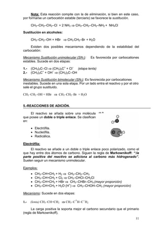 Nota: Esta reacción compite con la de eliminación, si bien en este caso,
por formarse un carbocatión estable (terciario) se favorece la sustitución.

      CH3–CH2–CH2–Cl + 2 NH3 ⇒ CH3–CH2–CH2–NH2 + NH4Cl

Sustitución en alcoholes:

      CH3–CH2–OH + HBr ⇒ CH3 CH2–Br + H2O

     Existen dos posibles mecanismos dependiendo de la estabilidad del
carbocatión:

Mecanismo Sustitución unimolecular (SN1):      Es favorecida por carbocationes
estables. Sucede en dos etapas:

1.-   (CH3)3C–Cl ⇒ (CH3)3C+ + Cl– (etapa lenta)
2.-   (CH3)3C+ + OH– ⇒ (CH3)3C–OH

Mecanismo Sustitución bimolecular (SN2): Es favorecida por carbocationes
inestables. Sucede en una sola etapa. Por un lado entra el reactivo y por el otro
sale el grupo sustituido.

CH3–CH2–OH + HBr ⇒ CH3–CH2–Br + H2O


5.-REACCIONES DE ADICIÓN.

     El reactivo se añada sobre una molécula
que posee un doble o triple enlace. Se clasifican
en:

      • Electrófila.
      • Nucleófila.
      • Radicálica.

Electrófila:
     El reactivo se añade a un doble o triple enlace poco polarizado, como el
que hay entre dos átomos de carbono. Siguen la regla de Markownikoff: “:la
parte positiva del reactivo se adiciona al carbono más hidrogenado”.
Suelen seguir un mecanismo unimolecular.

Ejemplos:
      •   CH3–CH=CH2 + H2 ⇒ CH3–CH2–CH3
      •   CH3–CH=CH2 + Cl2 ⇒ CH3–CHCl–CH2Cl
      •   CH3–CH=CH2 + HBr ⇒ CH3–CHBr–CH3 (mayor proporción)
      •   CH3–CH=CH2 + H2O (H+) ⇒ CH3–CHOH–CH3 (mayor proporción)

Mecanismo: Sucede en dos etapas:

1.-   (lenta) CH3–CH=CH2 ⇒ CH3–C+H–C–H2

      La carga positiva la soporta mejor el carbono secundario que el primario
(regla de Markownikoff).
                                                                              11
 