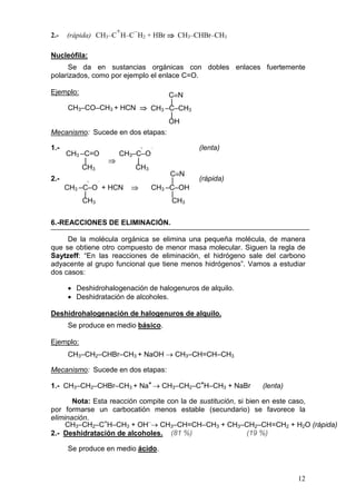 +   –
2.-   (rápida) CH3–C H–C H2 + HBr ⇒ CH3–CHBr–CH3

Nucleófila:
      Se da en sustancias orgánicas con dobles enlaces fuertemente
polarizados, como por ejemplo el enlace C=O.

Ejemplo:                      C≡N
                              |
      CH3–CO–CH3 + HCN ⇒ CH3 –C–CH3
                              |
                              OH
Mecanismo: Sucede en dos etapas:

1.-                         +   –           (lenta)
      CH3 –C=O       CH3–C–O
           |       ⇒     |
          CH3            CH3
                                     C≡N
2.-        +   –                     |      (rápida)
      CH3 –C–O + HCN    ⇒       CH3 –C–OH
           |                         |
           CH3                       CH3


6.-REACCIONES DE ELIMINACIÓN.

     De la molécula orgánica se elimina una pequeña molécula, de manera
que se obtiene otro compuesto de menor masa molecular. Siguen la regla de
Saytzeff: “En las reacciones de eliminación, el hidrógeno sale del carbono
adyacente al grupo funcional que tiene menos hidrógenos”. Vamos a estudiar
dos casos:

      • Deshidrohalogenación de halogenuros de alquilo.
      • Deshidratación de alcoholes.

Deshidrohalogenación de halogenuros de alquilo.
      Se produce en medio básico.

Ejemplo:
      CH3–CH2–CHBr–CH3 + NaOH → CH3–CH=CH–CH3

Mecanismo: Sucede en dos etapas:

1.- CH3–CH2–CHBr–CH3 + Na+ → CH3–CH2–C+H–CH3 + NaBr          (lenta)

       Nota: Esta reacción compite con la de sustitución, si bien en este caso,
por formarse un carbocatión menos estable (secundario) se favorece la
eliminación.
     CH3–CH2–C+H–CH3 + OH–→ CH3–CH=CH–CH3 + CH3–CH2–CH=CH2 + H2O (rápida)
2.- Deshidratación de alcoholes. (81 %)                      (19 %)

      Se produce en medio ácido.



                                                                       12
 