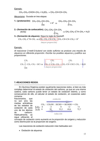 Ejemplo:
     CH3–CH2–CHOH–CH3 + H2SO4 → CH3–CH=CH–CH3

Mecanismo: Sucede en tres etapas:

1.- (protonación) CH3–CH2–CH–CH3        CH3–CH2–CH–CH3
                          |      + H+ ⇒         |
                          OH                    O+H2

2.- (formación de carbocatión). CH3–CH2–CH–CH3
        (lenta)                             |+       ⇒ CH3–CH2–C+H–CH3 + H2O
                                           O H2
3.- (formación de alqueno). Sigue la regla de Saytzeff:
    CH3–CH2–C+H–CH3 ⇒ (CH3–CH2–CH=CH2 + CH3–CH=CH–CH3) + H+
                             (mayor proporción)

Ejemplo:
Al reaccionar 2-metil-2-butanol con ácido sulfúrico se produce una mezcla de
alquenos en diferente proporción. Escribe los posibles alquenos y justifica sus
proporciones.

          CH3                     CH3             CH3
          |                        |              |
      CH3–C–CH2–CH3 + HCl ⇒ CH3–C=CH2–CH3 + CH3–CH–CHCl–CH3 + H2O
          |                  (mayor proporción)
          OH




7.-REACCIONES REDOX.

      En Química Orgánica existen igualmente reacciones redox, si bien es más
complejo determinar el estado de oxidación del carbono, ya que en una misma
cadena, cada carbono puede tener un estado de oxidación distinto, y como
consecuencia de ello, al calcular el estado de oxidación, en ocasiones salen
números
fraccionarios, que                        oxidación
no son sino las
medias aritméticas
                             CH4  CH3OH  HCHO ↔ HCOOH ↔ CO2
de los estados de
                      E.O.: –4         –2          0      +2         +4
oxidación de cada
uno de los átomos % O: 0               50        53,3    69,6        72,7
de          carbono.
                                           reducción
Habitualmente, se
sigue utilizando el
concepto de oxidación como aumento en la proporción de oxígeno y reducción
como disminución es la proporción de oxígeno.

     Las reacciones de oxidación-reducción más habituales son:

     • Oxidación de alquenos
                                                                            13
 
