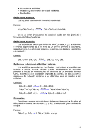 • Oxidación de alcoholes.
     • Oxidación y reducción de aldehídos y cetonas.
     • Combustión.

Oxidación de alquenos.
     Los alquenos se oxidan con formando dialcoholes:

Ejemplo:

     CH3–CH=CH–CH3        KMnO4       CH3 –CHOH–CHOH–CH3

     Si no se toman precauciones la oxidación puede ser más profunda y
formarse aldehídos y/o cetonas.

Oxidación de alcoholes.
      Los alcoholes se oxidan por acción del KMnO4 o del K2Cr2O7 a aldehídos
o cetonas dependiendo de si se trata de un alcohol primario o secundario,
respectivamente. Los alcoholes terciarios, en cambio, son bastante resistentes
a la oxidación.

Ejemplo:

     CH3–CHOH–CH2–CH3           KMnO4       CH3–CO–CH2–CH3

Oxidación y reducción de aldehídos y cetonas.
       Los aldehídos son sustancias muy frágiles y reductoras y se oxidan con
facilidad a ácidos, aunque también pueden transformarse en alcoholes
primarios e incluso en hidrocarburos en presencia de un ambiente reductor
fuerte, dependiendo del catalizador empleado. En cambio, las cetonas sufren
reacciones de reducción similares a los aldehídos, pero se resisten a ser
oxidadas.

Ejemplos:
      CH3–CH2–CHO       O2      CH3–CH2–COOH
                                  Pt o Pd
      CH3–CO–CH2–CH3+ H2                      CH3–CHOH–CH2–CH3
      CH3–CH2–CHO + 2 H2         Zn/HCl     CH3–CH2–CH3 + H2O

Combustión.
     Constituyen un caso especial dentro de las reacciones redox. En ellas, el
compuesto se quema para formar CO2 y H2O y liberándose gran cantidad de
energía.

Ejemplo:
     CH2=CH2 + 3 O2          2 CO2 + 2 H2O + energía




                                                                           14
 
