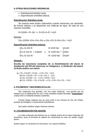8.-OTRAS REACCIONES ORGÁNICAS.

     • Esterificación/hidrólisis ácida.
     • Saponificación (hidrólisis básica).

Esterificación/ Hidrólisis ácida:
     Se produce entre ácidos carboxílicos cuando reaccionan con alcoholes.
Se forman ésteres y se desprende una molécula de agua. Se trata de una
reacción reversible.

     R–COOH + R’–OH ↔ R–CO–O–R’ + H2O

Ejemplo:
     CH3–COOH +CH3–CH2–OH ⇒ CH3–CO–O–CH2–CH3 + H2O

Saponificación (hidrólisis básica):
       CH2–O–CO–R                          R–COO–Na+    CH2OH
                                                       
       CH–O–CO–R’ + 3 NaOH           ⇒     R’–COO–Na+ + CHOH
                                                       
       CH2–O–CO–R’’                        R’’–COO–Na+ CH2OH

Ejemplo :
Escriba las reacciones completas de: a) Deshidratación del etanol. b)
Sustitución del OH del etanol por un halogenuro. c) Oxidación del etanol.
d) Ácido acético con etanol.

   a) CH3–CH2OH + H2SO4 → CH2=CH2 + H2O
      b) CH3–CH2OH + HI → CH3–CH2–I + H2O
      c) CH3–CH2OH + O2 → CH3–COOH + H2O
      d) CH3–COOH + CH3–CH2OH → CH3–COO–CH2–CH3 + H2O


9.-POLÍMEROS Y MACROMOLÉCULAS.-

      Son moléculas muy grandes, con una masa molecular muy grande que se
obtienen por la repeticiones de una o más unidades simples llamadas “monómeros”
unidas entre sí mediante enlaces covalentes.

     Forman largas cadenas que se unen entre sí por fuerzas de Van der Waals,
puentes de hidrógeno o interacciones hidrofóbicas.

     Se pueden clasificar según diversos criterios.

9.1.-POLIMERIZACIÓN POR ADICIÓN.

     La masa molecular del polímero es un múltiplo exacto de la masa molecular del
monómero, pues al formarse la cadena los monómeros se unen sin perder ningún
átomo.

Suelen seguir un mecanismo en tres fases, con ruptura hololítica:



                                                                               15
 