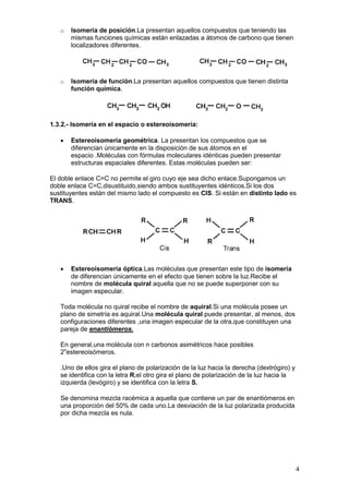 o   Isomería de posición.La presentan aquellos compuestos que teniendo las
       mismas funciones químicas están enlazadas a átomos de carbono que tienen
       localizadores diferentes.




   o   Isomería de función.La presentan aquellos compuestos que tienen distinta
       función química.




1.3.2.- Isomería en el espacio o estereoisomería:

   •   Estereoisomería geométrica. La presentan los compuestos que se
       diferencian únicamente en la disposición de sus átomos en el
       espacio .Moléculas con fórmulas moleculares idénticas pueden presentar
       estructuras espaciales diferentes. Estas moléculas pueden ser:

El doble enlace C=C no permite el giro cuyo eje sea dicho enlace.Supongamos un
doble enlace C=C,disustituido,siendo ambos sustituyentes idénticos.Si los dos
sustituyentes están del mismo lado el compuesto es CIS. Si están en distinto lado es
TRANS.




   •   Estereoisomería óptica.Las moléculas que presentan este tipo de isomería
       de diferencian únicamente en el efecto que tienen sobre la luz.Recibe el
       nombre de molécula quiral aquella que no se puede superponer con su
       imagen especular.

   Toda molécula no quiral recibe el nombre de aquiral.Si una molécula posee un
   plano de simetría es aquiral.Una molécula quiral puede presentar, al menos, dos
   configuraciones diferentes ,una imagen especular de la otra,que constituyen una
   pareja de enantiómeros.

   En general,una molécula con n carbonos asimétricos hace posibles
   2nestereoisómeros.

   .Uno de ellos gira el plano de polarización de la luz hacia la derecha (dextrógiro) y
   se identifica con la letra R;el otro gira el plano de polarización de la luz hacia la
   izquierda (levógiro) y se identifica con la letra S.

   Se denomina mezcla racémica a aquella que contiene un par de enantiómeros en
   una proporción del 50% de cada uno.La desviación de la luz polarizada producida
   por dicha mezcla es nula.




                                                                                           4
 