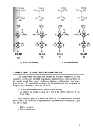 Ay B son enantiómeros                       C y D son enantiómeros.




2.-REACTIVIDAD DE LOS COMPUESTOS ORGÁNICOS.

      Los compuestos orgánicos son objetos de múltiples reacciones de las
cuales se forman gran cantidad de productos absolutamente imprescindible en
el mundo actual, tales como medicinas, plásticos, detergentes, colorantes,
insecticidas… Su reactividad se debe a fundamentalmente a la presencia de
los grupos funcionales y puede ser debida a:

    • La alta densidad electrónica (doble o triple enlace)
    • La fracción de carga positiva en el átomo de carbono (enlaces C–Cl,
      C=O, C≡N).

     Para entender porqué o cómo se produce una determinada reacción
(mecanismo) es necesario comprender los desplazamientos electrónicos, que
son de dos tipos:

    • Efecto inductivo.
    • Efecto mesómero.




                                                                             5
 