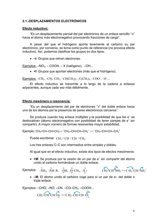 2.1.-DESPLAZAMIENTOS ELECTRÓNICOS

Efecto inductivo:
     “Es un desplazamiento parcial del par electrónico de un enlace sencillo “σ”
hacia el átomo más electronegativo provocando fracciones de carga”.

      A pesar del que el hidrógeno aporta levemente al carbono su par
electrónico, por convenio, se toma como punto de referencia (no provoca efecto
inductivo). Así, podemos clasificar los grupos en dos tipos:

     • –I: Grupos que retiran electrones.

Ejemplos: –NO2, – COOH, – X (halógeno), –OH...
     • +I: Grupos que aportan electrones (más que el hidrógeno).

Ejemplos: –CH3, –CH2–CH3, –CH(CH3)2, –C(CH3)3, –COO–, –O–...
    El efecto inductivo se transmite a lo largo de la cadena a enlaces
adyacentes, aunque cada vez más débilmente.



Efecto mesómero o resonancia:
     “Es un desplazamiento del par de electrones “π” del doble enlace hacia
uno de los átomos por la presencia de pares electrónicos cercanos”.

     Se produce cuando hay enlace múltiples y la posibilidad de que los e– se
deslocalicen (átomo electronegativo con posibilidad de tener parejas de e– sin
compartir). A mayor número de formas resonantes mayor estabilidad.

Ejemplo: CH2=CH–CH=CH2↔ +CH2–CH=CH–CH2– ↔ –CH2–CH=CH–CH2+

     Puede escribirse: CH2 – CH – CH – CH2

     Los tres enlaces C–C son intermedios entre simples y dobles.

     Al igual que en el efecto inductivo, existe dos tipos de efectos mesómeros:

     • +M: Se produce por la cesión de un par de e– sin compartir del átomo
        unido al carbono formándose un doble enlace.
              ··    ··   ··    ··      ··                   ··     ·· –
Ejemplos: –NH2, –NH–R, –OH, –O–CH3, –X :           CH2=CH–NH2 ↔ C H2–CH=NH2+
                         ··    ··      ··
    • –M: El átomo unido al carbono coge para sí un par de e– del doble o
       triple enlace.

Ejemplos: –CHO, –NO, –CN, –CO–CH3, –COOH...
                            +          ·· –
          CH2=CH–CH=O: ↔ C H2–CH=CH–O:
                      ··              ··



                                                                              6
 