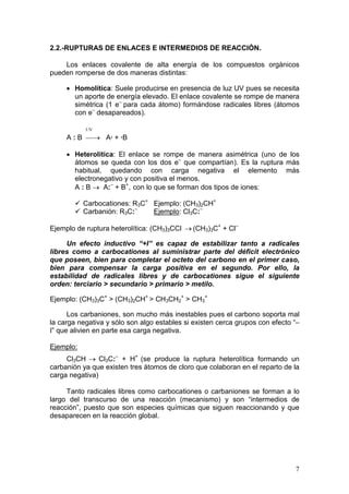 2.2.-RUPTURAS DE ENLACES E INTERMEDIOS DE REACCIÓN.

    Los enlaces covalente de alta energía de los compuestos orgánicos
pueden romperse de dos maneras distintas:

     • Homolítica: Suele producirse en presencia de luz UV pues se necesita
       un aporte de energía elevado. El enlace covalente se rompe de manera
       simétrica (1 e– para cada átomo) formándose radicales libres (átomos
       con e– desapareados).

           UV
     A : B → A· + ·B

     • Heterolítica: El enlace se rompe de manera asimétrica (uno de los
       átomos se queda con los dos e– que compartían). Es la ruptura más
       habitual, quedando con carga negativa el elemento más
       electronegativo y con positiva el menos.
       A : B → A:– + B+, con lo que se forman dos tipos de iones:

           Carbocationes: R3C+ Ejemplo: (CH3)2CH+
           Carbanión: R3C:–    Ejemplo: Cl3C:–

Ejemplo de ruptura heterolítica: (CH3)3CCl → (CH3)3C+ + Cl–

     Un efecto inductivo “+I” es capaz de estabilizar tanto a radicales
libres como a carbocationes al suministrar parte del déficit electrónico
que poseen, bien para completar el octeto del carbono en el primer caso,
bien para compensar la carga positiva en el segundo. Por ello, la
estabilidad de radicales libres y de carbocationes sigue el siguiente
orden: terciario > secundario > primario > metilo.

Ejemplo: (CH3)3C+ > (CH3)2CH+ > CH3CH2+ > CH3+

      Los carbaniones, son mucho más inestables pues el carbono soporta mal
la carga negativa y sólo son algo estables si existen cerca grupos con efecto “–
I” que alivien en parte esa carga negativa.

Ejemplo:
     Cl3CH → Cl3C:– + H+ (se produce la ruptura heterolítica formando un
carbanión ya que existen tres átomos de cloro que colaboran en el reparto de la
carga negativa)

     Tanto radicales libres como carbocationes o carbaniones se forman a lo
largo del transcurso de una reacción (mecanismo) y son “intermedios de
reacción”, puesto que son especies químicas que siguen reaccionando y que
desaparecen en la reacción global.




                                                                              7
 