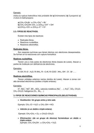 Ejemplo:
Indica la ruptura heterolítica más probable del a) bromoetano; b) 2-propanol; c)
2-cloro-2-metil-propano.

     a) CH3–CH2Br ⇒ CH3–CH2+ + Br–
     b) CH3–CH2OH–CH3 ⇒ (CH3)2–CH+ + OH–
     c) (CH3)3–CCl ⇒ (CH3)3–C+ + Cl–

2.3.-TIPOS DE REACTIVOS.

     Existen tres tipos de reactivos:

     • Radicales libres.
     • Reactivos nucleófilos.
     • Reactivos electrofilos.

Radicales libres.
     Son especies químicas que tienen átomos con electrones desapareados.
Se forman en la reacciones con ruptura homolítica.

Reativos nucleófilos.
     Tienen uno o más pares de electrones libres (bases de Lewis). Atacan a
partes de molécula con deficiencia de electrones.

Ejemplos:
     R–OH, R–O–, H2O, R–NH2, R – C≡N, R–COO–, NH3, OH–, Cl–, Br–, …

Reativos electrófilos.
      Tienen orbitales externos vacíos (ácidos de Lewis). Atacan a zonas con
alta densidad electrónica (dobles o triples enlaces)

Ejemplos:
    H+, NO2+, NO+, BF3, AlCl3, cationes metálicos (Na+, …), R3C+, SO3, CH3Cl,
CH3–CH2Cl, halógenos (Cl2 , Br2,…)

3.-TIPOS DE REACCIONES QUÍMICAS PRINCIPALES.(SELECTIVIDAD)

     • Sustitución: Un grupo entra y otro sale.

     Ejemplo: CH3–Cl + H2O ⇒ CH3–OH + HCl.

     • Adición (a un doble o triple enlace).

     Ejemplo: CH2=CH2 + Cl2 ⇒ CH2Cl–CH2Cl.

     • Eliminación: (de un grupo de átomos) formándose un doble o
       triple enlace.
       Ejemplo: CH3–CH2OH ⇒ CH2=CH2 + H2O.
                                                                              8
 