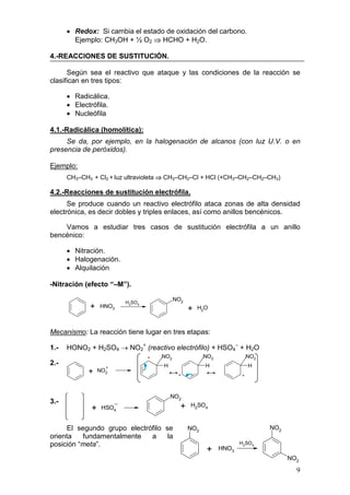 • Redox: Si cambia el estado de oxidación del carbono.
        Ejemplo: CH3OH + ½ O2 ⇒ HCHO + H2O.

4.-REACCIONES DE SUSTITUCIÓN.

      Según sea el reactivo que ataque y las condiciones de la reacción se
clasifican en tres tipos:

      • Radicálica.
      • Electrófila.
      • Nucleófila

4.1.-Radicálica (homolítica):
     Se da, por ejemplo, en la halogenación de alcanos (con luz U.V. o en
presencia de peróxidos).

Ejemplo:
      CH3–CH3 + Cl2 + luz ultravioleta ⇒ CH3–CH2–Cl + HCl (+CH3–CH2–CH2–CH3)

4.2.-Reacciones de sustitución electrófila.
      Se produce cuando un reactivo electrófilo ataca zonas de alta densidad
electrónica, es decir dobles y triples enlaces, así como anillos bencénicos.

    Vamos a estudiar tres casos de sustitución electrófila a un anillo
bencénico:

      • Nitración.
      • Halogenación.
      • Alquilación

-Nitración (efecto “–M”).

                          H2SO4
                                            NO2
             +    HNO3
                                                  +   H2O



Mecanismo: La reacción tiene lugar en tres etapas:

1.-   HONO2 + H2SO4 → NO2+ (reactivo electrófilo) + HSO4– + H2O
                                  +   NO2               NO2              NO2
2.-                                   H                 H                H
                    +
             +    NO2
                                          ↔+            ↔            +




                                          NO2
3.-
              +    HSO4                       +   H2SO4


     El segundo grupo electrófilo se              NO2                          NO2
orienta   fundamentalmente   a     la
posición “meta”.                                                     H2SO4
                                                         +    HNO3
                                                                                     NO2
                                                                                       9
 