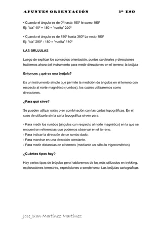Apuntes orientación                                               3º eso


• Cuando el ángulo es de 0º hasta 180º le sumo 180º
Ej: “ida” 40º + 180 = “vuelta” 220º

• Cuando el ángulo es de 180º hasta 360º Le resto 180º
Ej: “ida” 290º - 180 = “vuelta” 110º

LAS BRUJULAS

Luego de explicar los conceptos orientación, puntos cardinales y direcciones
hablemos ahora del instrumento para medir direcciones en el terreno: la brújula

Entonces ¿qué es una brújula?

Es un instrumento simple que permite la medición de ángulos en el terreno con
respecto al norte magnético (rumbos), los cuales utilizaremos como
direcciones.

¿Para qué sirve?

Se pueden utilizar solas o en combinación con las cartas topográficas. En el
caso de utilizarla sin la carta topográfica sirven para:

- Para medir los rumbos (ángulos con respecto al norte magnético) en la que se
encuentran referencias que podemos observar en el terreno.
- Para indicar la dirección de un rumbo dado.
- Para marchar en una dirección constante.
- Para medir distancias en el terreno (mediante un cálculo trigonométrico)

¿Cuántos tipos hay?

Hay varios tipos de brújulas pero hablaremos de los más utilizados en trekking,
exploraciones terrestres, expediciones o senderismo: Las brújulas cartográficas




Jose Juan Martínez Martínez
 