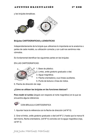 Apuntes orientación                                                    3º eso


y las brújulas lensáticas.




Brújulas CARTOGRAFICAS y LENSATICAS

Independientemente de la brújula que utilicemos lo importante es la anatomía o
partes de cada modelo, su utilización correcta y con cuál nos sentimos más
cómodos.

Es fundamental identificar las siguientes partes en las brújulas:

EN LAS CARTOGRAFICAS:

                             1. Base de plástico.
                             2. Limbo, anillo giratorio graduado o dial.
                             3. Aguja magnética.
                             4. Flecha orientadora y sus líneas auxiliares.
                             5. Punto de lectura o línea de índice.
6. Flecha de dirección de viaje.

¿Cómo se utilizan las brújulas en las funciones básicas?

Para medir el rumbo (ángulo con respecto al norte magnético) en la que se
encuentra alguna referencia:


        CON BRUJULA CARTOGRAFICA

1. Apuntar hacia la referencia con la flecha de dirección (ref Nº 6)

2. Girar el limbo, anillo giratorio graduado o dial (ref Nº 2 ) hasta que la marca N
del mismo, flecha orientadora, (ref Nº 4) coincida con la aguja magnética (roja,
ref Nº 3)



Jose Juan Martínez Martínez
 