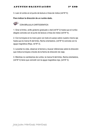 Apuntes orientación                                                    3º eso


3. Leer el rumbo en el punto de lectura o línea de índice (ref Nº 5)

Para indicar la dirección de un rumbo dado.


        CON BRUJULA CARTOGRAFICA

1. Girar el limbo, anillo giratorio graduado o dial (ref Nº 2) hasta que el rumbo
elegido coincida con el punto de lectura o línea de índice (ref Nº 4).

2. Con la brújula en la mano girar con todo el cuerpo sobre nuestro mismo eje
hasta que la marca N del limbo, flecha orientadora, (ref Nº 4) coincida con la
aguja magnética (Roja, ref Nº 3).

3. Levantar la vista, observar el terreno y buscar referencias sobre la dirección
que indica la brújula a través de la fecha de dirección de viaje.

4. Mientras no cambiemos de rumbo, la marca N del limbo, flecha orientadora,
(ref Nº 4) tiene que coincidir con la aguja magnética roja, (ref Nº 3).




Jose Juan Martínez Martínez
 
