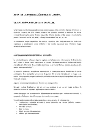 APUNTES DE ORIENTACIÓN PARA INICIACIÓN.


ORIENTACIÓN. CONCEPTOS GENERALES.


La forma de orientarnos es estableciendo relaciones espaciales entre los objetos, definiendo su
situación respecto de otro objeto, respecto de nosotros mismos o respecto del norte,
empleando conceptos como derecha-izquierda, delante- detrás, arriba- abajo o mediante los
puntos cardinales: Norte, Sur, Este y Oeste y sus derivados: NE, NO, SE, SO.

Si empleamos mapas dependerá de nuestra capacidad para interpretarlos- las relaciones
espaciales se establecerán sobre símbolos- y de nuestra capacidad para relacionar mapa-
terreno y terreno-mapa.



¿QUÉ ES LA ORIENTACIÓN DEPORTIVA? DEFINICIÓN.

La orientación como tal es un deporte reglado por la Federación Internacional de Orientación
(IOF), quién lo define como “deporte en el cual los corredores visitan un número de puntos
marcados en el terreno, denominados controles, en el menor tiempo posible, ayudados sólo
por un plano y una brújula”.

En nuestras palabras y a modo de presentación, la Orientación es un deporte en el cual el
participante debe completar un número de puntos del terreno marcados en un mapa en el
menor tiempo posible, eligiendo él mismo el recorrido entre cada punto y ayudado solo por el
mapa y la brújula.

Algunos conceptos propios de este deporte son los siguientes:

Navegar: implica desplazarnos por un terreno, conocido o no, con un mapa o plano. Es
necesario orientar el mapa e ir leyéndolo a nuestro avance.

Puntos de apoyo: son las referencias del terreno que me sirven para verificar mi itinerario. Es
necesario relacionar o identificar mapa-terreno, terreno-mapa.

También podemos considerar algunas acciones como propias de este deprote:
      Transportar y manejar el mapa y otros materiales de carrera (brújula, tarjeta y
      descripción de controles).
      Orientar el mapa.
      Leer el mapa.
      Elegir un recorrido apropiado.
      Decidir qué técnica emplear.




                                                  JOSÉ BATANERO. Apuntes de orientación.
 