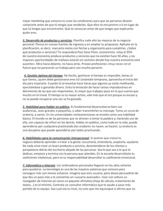 mejor marketing que conozco es crear las condiciones para que las personas deseen
comprarte antes de que tú tengas que venderles. Que ellos te encuentren a ti en lugar de
que tú tengas que encontrarles. Que te conozcan antes de que tengas que explicarles
quién eres.
3. Desarrollo de productos y servicios. Planifica cada año las mejoras de tu negocio
personal. Piensa en nuevas fuentes de ingresos y en ampliar tu propuesta. Aplícate en la
planificación, es decir, marcarte metas con fechas y organizarte para cumplirlas. ¿Sobre
qué productos o servicios? Te responderá Paul Zane Pilzer, economista: «Hoy el 95%
de nuestra economía produce productos y servicios que no existían hace 50 años, y las
mayores oportunidades de mañana estarán en sectores donde hoy nuestra economía está
ausente». Mira hacia delante, no hacia atrás. Preveo profesiones «muy raras» en el
futuro que no parecerán un trabajo pero con mucho porvenir.
4. Gestión óptima del tiempo. De hecho, gestionar el tiempo es imposible, tienes el
que tienes, ¡quien debe gestionarse eres tú! Levántate temprano, aprovecha el inicio del
día para inspirarte. Cuando tú te levantas hace horas que algunos ya están meditando,
ejercitándose o ganando dinero. Evita la tentación de hacer tareas improductivas en
detrimento de las que son importantes. Es mejor que trabajes poco en lo que cuenta que
mucho en lo trivial. El tiempo es tu mayor activo, vale más que el oro porque es escaso y
no se puede recuperar una vez se ha gastado.
5. Habilidad para hablar en público. Es fundamental desenvolverse bien con
audiencias, sean grandes o pequeñas, y saber transmitirles tu mensaje. Toma un curso de
oratoria, o varios. En las universidades norteamericanas se enseña como una habilidad
básica. El mundo es de las personas que se atreven a tomar la palabra y, haciendo uso de
ella, son capaces de influir en los demás. Hablar en público, como todo en la vida, puede
aprenderse por cualquiera practicando (los oradores no nacen, se hacen). La oratoria es
una disciplina que puede aprenderse por todos practicando.
6. Habilidades para la comunicación interpersonal. Si quieres que crezca tu
negocio deberás aprender a tratar a la gente: escucharla, entenderla, aceptarla, ayudarla.
De nada sirve crear un buen producto o servicio, desentenderse de los clientes y
parapetarse detrás del escritorio alejado de las personas. Sea lo que sea a lo que te
dedicas, empieza y termina con la persona que atiendes. En la escuela desarrollaste tu
coeficiente intelectual, pero es tu responsabilidad desarrollar tu coeficiente emocional.
7. Informática e Internet. Los ordenadores personales llegaron en los años ochenta
para quedarse. La tecnología es una de las mayores palancas que conozco para
conseguir más con menos esfuerzo. Imagino que eres usuario, pero deseo persuadirte de
que des un paso más y te conviertas en «usuario avanzado». Usar con soltura un
navegador de Internet así como un paquete ofimático (hoja de cálculo, tratamiento de
textos...) es el mínimo. Contrata un consultor informático que te ayude a sacar más
partido de tu equipo. Sea cual sea tu nivel, no creo que me equivoque si afirmo que no
 