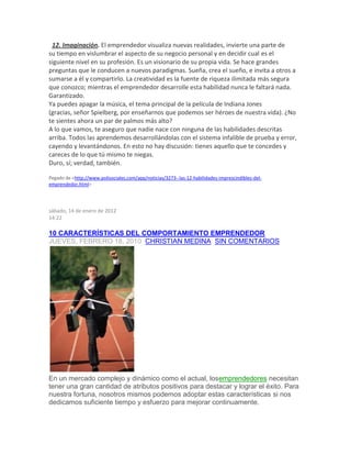 12. Imaginación. El emprendedor visualiza nuevas realidades, invierte una parte de
su tiempo en vislumbrar el aspecto de su negocio personal y en decidir cual es el
siguiente nivel en su profesión. Es un visionario de su propia vida. Se hace grandes
preguntas que le conducen a nuevos paradigmas. Sueña, crea el sueño, e invita a otros a
sumarse a él y compartirlo. La creatividad es la fuente de riqueza ilimitada más segura
que conozco; mientras el emprendedor desarrolle esta habilidad nunca le faltará nada.
Garantizado.
Ya puedes apagar la música, el tema principal de la película de Indiana Jones
(gracias, señor Spielberg, por enseñarnos que podemos ser héroes de nuestra vida). ¿No
te sientes ahora un par de palmos más alto?
A lo que vamos, te aseguro que nadie nace con ninguna de las habilidades descritas
arriba. Todos las aprendemos desarrollándolas con el sistema infalible de prueba y error,
cayendo y levantándonos. En esto no hay discusión: tienes aquello que te concedes y
careces de lo que tú mismo te niegas.
Duro, sí; verdad, también.
Pegado de <http://www.polisociales.com/app/noticias/3273--las-12-habilidades-imprescindibles-del-
emprendedor.html>
sábado, 14 de enero de 2012
14:22
10 CARACTERÍSTICAS DEL COMPORTAMIENTO EMPRENDEDOR
JUEVES, FEBRERO 18, 2010 CHRISTIAN MEDINA SIN COMENTARIOS
En un mercado complejo y dinámico como el actual, losemprendedores necesitan
tener una gran cantidad de atributos positivos para destacar y lograr el éxito. Para
nuestra fortuna, nosotros mismos podemos adoptar estas características si nos
dedicamos suficiente tiempo y esfuerzo para mejorar continuamente.
 