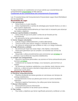 Te dejo al alcance un cuestionario con el que sabrás que características del
comportamiento emprendedor te falta reforzar.
Cuestionario de las Características del Comportamiento Emprendedor
Las 10 características del Comportamiento Emprendedor según David McClelland
son las siguientes:
Necesidades de Logro
1. Ser persistente.
 Actúa frente a un gran desafío.
 Actúa repetidamente o cambia de estrategia para hacerle frente a un reto o
para superar obstáculos.
 Se responsabiliza personalmente por hacer todo lo necesario para alcanzar
las metas u objetivos.
2. Buscar oportunidades e iniciativa.
 Actúa antes de que se lo pidan o antes de ser forzado por las
circunstancias.
 Se aprovecha de las oportunidades poco usuales.
3. Correr riesgos calculados.
 Calcula riesgos deliberadamente y evalúa alternativas.
 Toma la acción para reducir riesgos o controlar los resultados.
 Se coloca en situaciones que conlleve un reto o un riesgo moderado.
4. Exigir eficiencia y calidad.
 Se esmera por hacer las cosas mejor, más rápido o más barato.
 Actúa para garantizar que se cumplan o se excedan las normas de
excelencia.
 Desarrolla o utiliza procedimientos para cerciorarse que el trabajo se
termine o que se llene los requisitos establecidos.
5. Cumplir sus compromisos.
 Recurre a sacrificios personales o se esmera en forma extraordinaria para
terminar un trabajo.
 Colabora con su equipo de trabajo, si es necesario, para terminar un
trabajo.
 Se esmera por mantener satisfechos a sus clientes, tanto internos como
externos, y valora la buena voluntad a largo plazo por encima de las
ganancias a corto plazo.
Necesidades de Planificación
6. Planificar sistemáticamente.
 Planifica dividiendo las tareas grandes en sub-tareas con tiempos de
entrega establecidos.
 Constantemente revisa sus planes para tomar en cuenta resultados
obtenidos.
 Mantiene registros financieros y los utiliza para tomar decisiones.
7. Buscar información.
 Personalmente procura información.
 Consulta a expertos en las áreas que le interesa.
8. Fijar metas.
 Fija metas y objetivos que tienen significado personal y conllevan un reto.
 