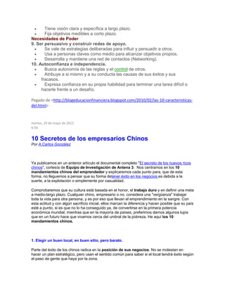  Tiene visión clara y específica a largo plazo.
 Fija objetivos medibles a corto plazo.
Necesidades de Poder
9. Ser persuasivo y construir redes de apoyo.
 Se vale de estrategias deliberadas para influir y persuadir a otros.
 Usa a personas claves como medio para alcanzar objetivos propios.
 Desarrolla y mantiene una red de contactos (Networking).
10. Autoconfianza e independencia.
 Busca autonomía de las reglas y el control de otros.
 Atribuye a si mismo y a su conducta las causas de sus éxitos y sus
fracasos.
 Expresa confianza en su propia habilidad para terminar una tarea difícil o
hacerle frente a un desafío.
Pegado de <http://blogeducacionfinanciera.blogspot.com/2010/02/las-10-caracteristicas-
del.html>
martes, 29 de mayo de 2012
6:56
10 Secretos de los empresarios Chinos
Por A.Carlos González
.
Ya publicamos en un anterior artículo el documental completo "El secreto de los nuevos ricos
chinos", cortesía de Equipo de Investigación de Antena 3. Nos centramos en los 10
mandamientos chinos del emprendedor y explicaremos cada punto para, que de esta
forma, no lleguemos a pensar que su forma detener éxito en los negocios es debida a la
suerte, a la explotación o simplemente por casualidad.
Comprobaremos que su cultura está basada en el honor, el trabajo duro y en definir una meta
a medio-largo plazo. Cualquier chino, empresario o no, considera una "vergüenza" trabajar
toda la vida para otra persona, y es por eso que llevan el emprendimiento en la sangre. Con
esta actitud y con algún sacrificio inicial, ellos marcan la diferencia y hacen posible que su país
esté a punto, si es que no lo ha conseguido ya, de convertirse en la primera potencia
económica mundial, mientras que en la mayoría de países, preferimos darnos algunos lujos
que en un futuro hace que vivamos cerca del umbral de la pobreza. He aquí los 10
mandamientos chinos.
1. Elegir un buen local, en buen sitio, pero barato.
Parte del éxito de los chinos radica en la posición de sus negocios. No se molestan en
hacer un plan estratégico, pero usan el sentido común para saber si el local tendrá éxito según
el paso de gente que haya por la zona.
 