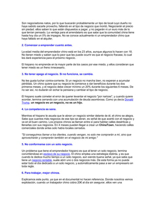 Son negociadores natos, por lo que buscarán probablemente un tipo de local cuyo dueño no
haya sabido sacarle provecho, fallando en el tipo de negocio que montó. Negociarán el precio
sin piedad. ellos saben lo que están dispuestos a pagar, y no pagarán ni un euro más de lo
que tenían pensado. La ventaja para el arrendatario es que sabe que la comunidad china tiene
hasta hoy día un 0% de impagos. No se conoce actualmente ni un emprendedor chino que
haya fallado en el alquiler.
2. Comenzar a emprender cuanto antes.
La edad media del emprendedor chino está en los 23 años, aunque algunos lo hacen con 18.
No tienen miedo y saben que lo peor que les puede ocurrir es que el negocio fracase, lo cual
les dará experiencia para el próximo negocio.
El hispano no emprende en la mayor parte de los casos por ese miedo, y ellos consideran que
tener miedo es un freno innecesario.
3. No tener apego al negocio. Si no funciona, se cambia.
No les gusta luchar contra-corriente. Si un negocio no marcha bien, no esperan a acumular
pérdidas. Un chino quiere que su negocio le comience a dar beneficios durante los dos
primeros meses, y el negocio debe crecer mínimo un 20% durante los siguientes 6 meses. De
no ser así, no dudarán en echar la persiana y cambiar el tipo de negocio.
El hispano suele cometer el error de querer levantar el negocio "por narices", y cuando quiere
acordar, termina cerrando con una acumulación de deuda asombrosa. Como ya decía Donald
Trump, un negocio es un negocio, no es un hijo.
4. La competencia es sana.
Mientras el hispano le asusta que le abran un negocio similar delante de él, el chino se alegra.
Sabe que cuantos más negocios de ese tipo se abran, es señal de que acertó con el negocio y
va en el buen camino. Los propios chinos se llaman entre sí para habitar calles desérticas y
llenarlas con sus negocios. En 4 meses pueden llegar a crear un ChinaTown, haciendo calles
comerciales donde antes solo había locales cerrados.
"Si conseguimos llamar a los clientes, cuando vengan, no solo me comprarán a mí, sino que
aprovecharán y comprarán también en el negocio de mi amigo."
5. No conformarse con un solo negocio.
Un problema que tiene el emprendedor hispano es que al tener un solo negocio, termina
convirtiéndose en esclavo de su negocio. El chino emplea una estrategia distinta, y es que
cuando le dedica mucho tiempo a un solo negocio, aún siendo buena señal, ya que sabe que
tiene un negocio rentable, suele abrir uno o dos negocios más. De esta forma ya no puede
estar todo el día dedicado a un solo negocio, y automáticamente pasa a ser un empresario en
toda regla.
6. Para trabajar, mejor chinos.
Explicamos este punto, ya que en el documental no hacen referencia. Donde nosotros vemos
explotación, cuando un trabajador chino cobra 20€ al día sin asegurar, ellos ven una
 