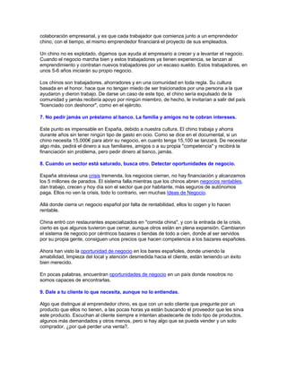 colaboración empresarial, y es que cada trabajador que comienza junto a un emprendedor
chino, con el tiempo, el mismo emprendedor financiará el proyecto de sus empleados.
Un chino no es explotado, digamos que ayuda al empresario a crecer y a levantar el negocio.
Cuando el negocio marcha bien y estos trabajadores ya tienen experiencia, se lanzan al
emprendimiento y contratan nuevos trabajadores por un escaso sueldo. Estos trabajadores, en
unos 5-6 años iniciarán su propio negocio.
Los chinos son trabajadores, ahorradores y en una comunidad en toda regla. Su cultura
basada en el honor, hace que no tengan miedo de ser traicionados por una persona a la que
ayudaron y dieron trabajo. De darse un caso de este tipo, el chino sería expulsado de la
comunidad y jamás recibiría apoyo por ningún miembro, de hecho, le invitarían a salir del país
"licenciado con deshonor", como en el ejército.
7. No pedir jamás un préstamo al banco. La familia y amigos no te cobran intereses.
Este punto es impensable en España, debido a nuestra cultura. El chino trabaja y ahorra
durante años sin tener ningún tipo de gasto en ocio. Como se dice en el documental, si un
chino necesita 15,000€ para abrir su negocio, en cuanto tenga 15,100 se lanzará. De necesitar
algo más, pedirá el dinero a sus familiares, amigos o a su propia "competencia" y recibirá la
financiación sin problema, pero pedir dinero al banco, jamás.
8. Cuando un sector está saturado, busca otro. Detectar oportunidades de negocio.
España atraviesa una crisis tremenda, los negocios cierran, no hay financiación y alcanzamos
los 5 millones de parados. El sistema falla mientras que los chinos abren negocios rentables,
dan trabajo, crecen y hoy día son el sector que por habitante, más seguros de autónomos
paga. Ellos no ven la crisis, todo lo contrario, ven muchas Ideas de Negocio.
Allá donde cierra un negocio español por falta de rentabilidad, ellos lo cogen y lo hacen
rentable.
China entró con restaurantes especializados en "comida china", y con la entrada de la crisis,
cierto es que algunos tuvieron que cerrar, aunque otros están en plena expansión. Cambiaron
el sistema de negocio por céntricos bazares o tiendas de todo a cien, donde al ser servidos
por su propia gente, consiguen unos precios que hacen competencia a los bazares españoles.
Ahora han visto la oportunidad de negocio en los bares españoles, donde uniendo la
amabilidad, limpieza del local y atención desmedida hacia el cliente, están teniendo un éxito
bien merecido.
En pocas palabras, encuentran oportunidades de negocio en un país donde nosotros no
somos capaces de encontrarlas.
9. Dale a tu cliente lo que necesita, aunque no lo entiendas.
Algo que distingue al emprendedor chino, es que con un solo cliente que pregunte por un
producto que ellos no tienen, a las pocas horas ya están buscando el proveedor que les sirva
este producto. Escuchan al cliente siempre e intentan abastecerle de todo tipo de productos,
algunos más demandados y otros menos, pero si hay algo que se pueda vender y un solo
comprador, ¿por qué perder una venta?.
 