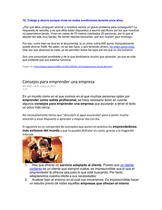 10. Trabajo y ahorro aunque vivas en malas condiciones durante unos años.
¿Por qué ellos consiguen ahorrar y nosotros vemos un grave problema para conseguirlo? La
respuesta es sencilla, y es que ellos están dispuestos a asumir sacrificios por los que nosotros
no pasaríamos jamás. Viven en casas de 70 metros cuadrados 20 personas, por lo que el
alquiler les sale muy barato. No tienen deudas bancarias, que son nuestro peor enemigo.
Por eso, como bien se dice en el documental, si un chino cobra 600 euros, tranquilamente
puede ahorrar 550€. No salen, no se dan lujos, y aún teniendo dinero, no viven como ricos.
Una vez que alcanzan la meta, ya se permiten todos los lujos por los que un día lucharon.
Son una comunidad envidiable y de la que tendríamos mucho que aprender, ya que es más
que evidente que sus sistema funciona.
Pegado de <http://www.negocios1000.com/2011/05/los-10-mandamientos-chinos-del.html>
Consejos para emprender una empresa
domingo, 18 de marzo de 2012
7:14
En un mundo como en el que vivimos en el que muchas personas optan por
emprender como salida profesional, se hace necesario tener en cuenta
algunos consejos para emprender una empresa que ayudarán a tener el éxito
un poco más cerca.
No necesariamente tienes que "descubrir el agua azucarada" pero sí poner mucha
atención y estar dispuesto a aprender y mejorar día con día.
El siguiente es un compendio de conceptos que ponen en práctica los emprendedores
más exitosos del mundo y que tu puedes disfrutar sin costo, gracias a la magia del
Internet:
1. Hay que ofrecer un servicio adaptado al cliente. Puesto que un cliente
contento es un cliente que siempre vuelve, es imprescindible que lo que el
emprendedor le ofrezca sea justo lo que esté buscando. Por tanto,
adaptaremos nuestra oferta a sus necesidades
2. Analizar bien el entorno en el cual nos moveremos. Es imprescindible hacer
un estudio previo de todas aquellas empresas que ofrecen el mismo
 