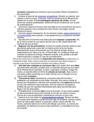 producto o servicio que nosotros y que nos pueden ofrecer competencia
por proximidad
3. Analizar al resto de las empresas competidoras. Estudiar sus precios, qué
ofrecen y cómo lo hacen. Entonces, nosotros aportaremos la diferencia de
calidad con el resto. Estudiarestrategias agresivas de ventas, innovar
dentro de nuestras posibilidades. Debemos marcar la diferencia con el resto
de emprendedores
4. Una buena reserva financiera. Nos hará falta en los momentos en los que lo
estemos pasando mal y necesitemos hacer frente a los pagos. Ahorrar
siempre es bueno.
5. No hacer gastos innecesarios. En los primeros meses, gastar solamente en
lo imprescindible para empezar. Lo que gastemos hoy, lo podemos necesitar
mañana.
6. Estudiar bien el momento mas adecuado para empezar a emprender. No
es lo mismo vender en una época del año que en otra, dependiendo del
producto del que se trate.
7. Negociar con los proveedores. El éxito de nuestra empresa radica en que
generemos ganancias y para ello, la materia prima ha de ser barata.
Necesitaremos buscar el proveedor que nos ofrezca el mejor precio y
negociaremos con varios a la vez, si hiciera falta. Un consejo es exigir que
cumplan los plazos de entrega, mediante contrato, a ser posible y acordar
indemnizaciones o rebajas en caso de incumplimiento.
Otro punto importante al momento de emprender una empresa es la definición y el
montaje de la idea. Soñar, visionar y planificar son elementos que deben trabajar en
conjunto y por tanto es conveniente considerar otros sabios consejos:
1. Una idea bien realizada es una buena idea. Esto quiere decir que ideas,
aparentemente absurdas, pueden tener un final feliz siempre que se rodeen
de la infraestructura necesaria, es decir, publicidad, envoltorio, imagen de
marca, un soporte sólido en forma de estudio de mercado. Algo nuevo e
innovador puede convertirse en un éxito rotundo o en un fracaso si no se
siguen estos consejos.
2. Tormenta de ideas. Necesitamos una buena colección de ellas y
establecer una comparativa entre todas. Para ello, nos vamos a tomar el
tiempo que necesitemos, mientras más recopilemos más ideasobtendremos,
ya que nos sentiremos más inspirados. Una vez hecha la comparativa,
analizar las que han quedado descartadas para saber que les falta para
llegar a ser las adecuadas.
3. Probablemente, la primera idea nunca es la buena. Ya que viene cargada
de desconocimiento acerca del mercado en el cual nos vamos a mover.
Somos aún unos principiantes y necesitamos curtirnos un poco más.
4. Fijarnos en lo que hacen los emprendedores exitosos. Muchos de ellos
han tenido éxito copiando y perfeccionando algo ya existente. Aportar nuestro
punto de vista puede mejorar un producto y atraer nuevos clientes. Así
mismo, podemos fijarnos en la forma de trabajar que tienen, su manera de
publicitarlo, de ofertarlo y lo que es más importante, su mentalidad a la hora
de competir.
 