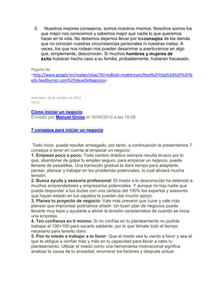 5. Nuestros mejores consejeros, somos nosotros mismos. Nosotros somos los
que mejor nos conocemos y sabemos mejor que nadie lo que queremos
hacer en la vida. No debemos dejarnos llevar por losconsejos de los demás
que no conocen nuestras circunstancias personales ni nuestras metas. A
veces, los que nos rodean nos pueden desanimar a aventurarnos en algo
que, simplemente, desconocen. Si muchos hombres y mujeres de
éxito hubieran hecho caso a su familia, probablemente, hubieran fracasado.
Pegado de
<http://www.google.hn/reader/view/?hl=es&tab=my#stream/feed%2Fhttp%3A%2F%2Ffe
eds.feedburner.com%2FIdeasDeNegocios>
miércoles, 10 de octubre de 2012
10:22
Cómo iniciar un negocio
Enviado por Manuel Gross el 16/06/2010 a las 16:08
7 consejos para iniciar un negocio
Todo inicio puede resultar arriesgado, por tanto, a continuación te presentamos 7
consejos a tener en cuenta al empezar un negocio:
1. Empieza poco a poco: Todo cambio drástico siempre resulta brusco por lo
que, abandonar de golpe tu empleo seguro, para empezar un negocio, puede
llenarte de pesadillas. Una transición gradual te dará tiempo para adaptarte,
pensar, planear y trabajar en los problemas potenciales, lo cual aliviará mucha
tensión.
2. Busca ayuda y asesoría profesional: El miedo a lo desconocido ha detenido a
muchos emprendedores y empresarios potenciales. Y aunque no hay nadie que
pueda responder a tus dudas con una certeza del 100% los expertos y asesores
que hayan estado en tus zapatos te pueden dar mucho apoyo.
3. Planea tu proyecto de negocio: Vale más prevenir que curar y vale más
planear que improvisar podríamos añadir. Un buen plan de negocios puede
llevarte muy lejos y ayudarte a aliviar la tensión característica de cuando se inicia
una empresa.
4. Ten confianza en ti mismo: Si no confías en tu planteamiento no podrás
trabajar al 100×100 para sacarlo adelante, por lo que tómate todo el tiempo
necesario para tenerlo claro.
5. Pon tu miedo a trabajar a tu favor: Que el miedo sea tu viento a favor y sea el
que te obligue a confiar más y más en tu capacidad para llevar a cabo tu
planteamiento. Utilizar el miedo como una herramienta motivacional significa
analizar la causa de tu ansiedad, enumerar los factores y después actuar.
 