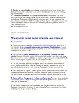 6. Cambia tu mentalidad y prioridades: Lo principal no es ganar dinero sino
disfrutar haciéndolo y aprender en el camino. Si tropiezas y te caes levántate y
sigue caminando.
7. Cultiva relaciones con otra gente emprendedora: Conversar con otros
empresarios que han pasado por lo mismo te ayudará a superar muchas de tus
ansiedades. Enfócate en el éxito, acude a seminarios, eventos, exposiciones,
capacitaciones, etcétera, también puedes unirte a alguna asociación empresarial.
Habla con otros que hayan iniciado una empresa, pero que ya hayan dado un
paso más allá que tu.
Vía: apuntesgestión.com
miércoles, 10 de octubre de 2012
10:09
10 consejos sobre cómo empezar una empresa
Por Jesús Encinar
1. Empezar un negocio es algo muy serio. Es difícil hacerlo en tus ratos libres o
por la tarde. Si de veras quieres empezar un negocio deja tu trabajo, reduce
tus gastos y dedícate a ello a tiempo completo. Es la única manera de darle una
oportunidad de éxito a tu idea.
2. En un proyecto lo más importante no es la idea sino el equipo que está
detrás. Rodeate del mejor equipo del mundo y todo saldrá mejor. La mejor idea
del mundo con un equipo mediocre no llega a ningún sitio, pero un equipo brillante
puede hacer un gran negocio hasta de una idea mediocre.
3. Ten una discusión seria con tus socios sobre como repartir el capital y qué
ocurre si alguno abandona el barco. Repartir el capital a medias y no tener un
acuerdo de socios es una receta para conflictos y problemas más adelante.
4. Evita el reparto de capital a partes iguales, nadie aporta lo mismo que otros y al
final es una fuente de problemas. Si tienes socios en el negocio tiene que estar
bien claro que la empresa no es una comuna hippy. Alguien tiene que ser el jefe.
5. Nunca utilices el argumento “esto o aquello es justo” porque el concepto de
justicia es subjetivo y dará muchos problemas de interpretación. Es mejor hablar
de lo que es “razonable”.
6. Calcula tus necesidades de financiación con muchos meses de antelación.
Cualquier negociación dura más de lo previsto y tu fuerza negociadora es nula si
estás a punto de quedarte sin dinero.
 