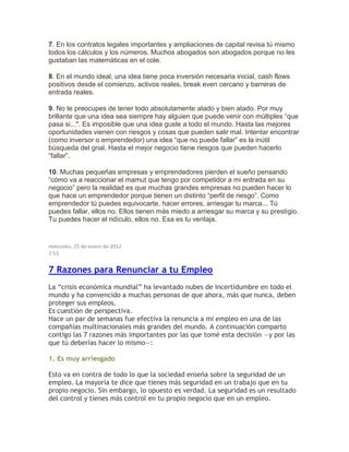 7. En los contratos legales importantes y ampliaciones de capital revisa tú mismo
todos los cálculos y los números. Muchos abogados son abogados porque no les
gustaban las matemáticas en el cole.
8. En el mundo ideal, una idea tiene poca inversión necesaria inicial, cash flows
positivos desde el comienzo, activos reales, break even cercano y barreras de
entrada reales.
9. No te preocupes de tener todo absolutamente atado y bien atado. Por muy
brillante que una idea sea siempre hay alguien que puede venir con múltiples “que
pasa si...". Es imposible que una idea guste a todo el mundo. Hasta las mejores
oportunidades vienen con riesgos y cosas que pueden salir mal. Intentar encontrar
(como inversor o emprendedor) una idea “que no puede fallar” es la inútil
búsqueda del grial. Hasta el mejor negocio tiene riesgos que pueden hacerlo
“fallar”.
10. Muchas pequeñas empresas y emprendedores pierden el sueño pensando
“cómo va a reaccionar el mamut que tengo por competidor a mi entrada en su
negocio” pero la realidad es que muchas grandes empresas no pueden hacer lo
que hace un emprendedor porque tienen un distinto “perfil de riesgo”. Como
emprendedor tú puedes equivocarte, hacer errores, arriesgar tu marca... Tú
puedes fallar, ellos no. Ellos tienen más miedo a arriesgar su marca y su prestigio.
Tu puedes hacer el ridículo, ellos no. Esa es tu ventaja.
miércoles, 25 de enero de 2012
7:53
7 Razones para Renunciar a tu Empleo
La “crisis económica mundial” ha levantado nubes de incertidumbre en todo el
mundo y ha convencido a muchas personas de que ahora, más que nunca, deben
proteger sus empleos.
Es cuestión de perspectiva.
Hace un par de semanas fue efectiva la renuncia a mi empleo en una de las
compañías multinacionales más grandes del mundo. A continuación comparto
contigo las 7 razones más importantes por las que tomé esta decisión —y por las
que tú deberías hacer lo mismo—:
1. Es muy arriesgado
Esto va en contra de todo lo que la sociedad enseña sobre la seguridad de un
empleo. La mayoría te dice que tienes más seguridad en un trabajo que en tu
propio negocio. Sin embargo, lo opuesto es verdad. La seguridad es un resultado
del control y tienes más control en tu propio negocio que en un empleo.
 