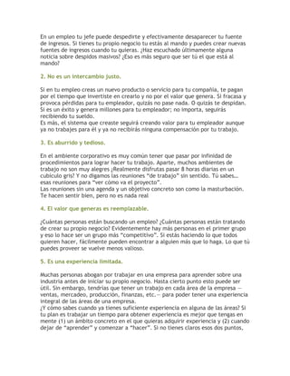 En un empleo tu jefe puede despedirte y efectivamente desaparecer tu fuente
de ingresos. Si tienes tu propio negocio tu estás al mando y puedes crear nuevas
fuentes de ingresos cuando tu quieras. ¿Haz escuchado últimamente alguna
noticia sobre despidos masivos? ¿Eso es más seguro que ser tú el que está al
mando?
2. No es un intercambio justo.
Si en tu empleo creas un nuevo producto o servicio para tu compañía, te pagan
por el tiempo que invertiste en crearlo y no por el valor que genera. Si fracasa y
provoca pérdidas para tu empleador, quizás no pase nada. O quizás te despidan.
Si es un éxito y genera millones para tu empleador; no importa, seguirás
recibiendo tu sueldo.
Es más, el sistema que creaste seguirá creando valor para tu empleador aunque
ya no trabajes para él y ya no recibirás ninguna compensación por tu trabajo.
3. Es aburrido y tedioso.
En el ambiente corporativo es muy común tener que pasar por infinidad de
procedimientos para lograr hacer tu trabajo. Aparte, muchos ambientes de
trabajo no son muy alegres ¿Realmente disfrutas pasar 8 horas diarias en un
cubículo gris? Y no digamos las reuniones “de trabajo” sin sentido. Tú sabes…
esas reuniones para “ver cómo va el proyecto”.
Las reuniones sin una agenda y un objetivo concreto son como la masturbación.
Te hacen sentir bien, pero no es nada real
4. El valor que generas es reemplazable.
¿Cuántas personas están buscando un empleo? ¿Cuántas personas están tratando
de crear su propio negocio? Evidentemente hay más personas en el primer grupo
y eso lo hace ser un grupo más “competitivo”. Si estás haciendo lo que todos
quieren hacer, fácilmente pueden encontrar a alguien más que lo haga. Lo que tú
puedes proveer se vuelve menos valioso.
5. Es una experiencia limitada.
Muchas personas abogan por trabajar en una empresa para aprender sobre una
industria antes de iniciar su propio negocio. Hasta cierto punto esto puede ser
útil. Sin embargo, tendrías que tener un trabajo en cada área de la empresa —
ventas, mercadeo, producción, finanzas, etc.— para poder tener una experiencia
integral de las áreas de una empresa.
¿Y cómo sabes cuando ya tienes suficiente experiencia en alguna de las áreas? Si
tu plan es trabajar un tiempo para obtener experiencia es mejor que tengas en
mente (1) un ámbito concreto en el que quieras adquirir experiencia y (2) cuando
dejar de “aprender” y comenzar a “hacer”. Si no tienes claros esos dos puntos,
 