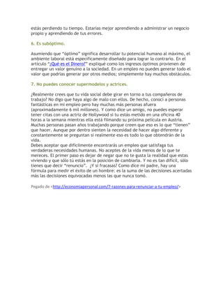 estás perdiendo tu tiempo. Estarías mejor aprendiendo a administrar un negocio
propio y aprendiendo de tus errores.
6. Es subóptimo.
Asumiendo que “óptimo” significa desarrollar tu potencial humano al máximo, el
ambiente laboral está específicamente diseñado para lograr lo contrario. En el
artículo “¿Qué es el Dinero?” expliqué como los ingresos óptimos provienen de
entregar un valor genuino a la sociedad. En un empleo no puedes generar todo el
valor que podrías generar por otros medios; simplemente hay muchos obstáculos.
7. No puedes conocer supermodelos y actrices.
¿Realmente crees que tu vida social debe girar en torno a tus compañeros de
trabajo? No digo que haya algo de malo con ellos. De hecho, conocí a personas
fantásticas en mi empleo pero hay muchas más personas afuera
(aproximadamente 6 mil millones). Y como dice un amigo, no puedes esperar
tener citas con una actriz de Hollywood si tu estás metido en una oficina 40
horas a la semana mientras ella está filmando su próxima película en Austria.
Muchas personas pasan años trabajando porque creen que eso es lo que “tienen”
que hacer. Aunque por dentro sienten la necesidad de hacer algo diferente y
constantemente se preguntan si realmente eso es todo lo que obtendrán de la
vida.
Debes aceptar que difícilmente encontrarás un empleo que satisfaga tus
verdaderas necesidades humanas. No aceptes de la vida menos de lo que te
mereces. El primer paso es dejar de negar que no te gusta la realidad que estas
viviendo y que sólo tú estás en la posición de cambiarla. Y no es tan difícil, sólo
tienes que decir “renuncio”. ¿Y si fracasas? Como dice mi padre, hay una
fórmula para medir el éxito de un hombre: es la suma de las decisiones acertadas
más las decisiones equivocadas menos las que nunca tomó.
Pegado de <http://economiapersonal.com/7-razones-para-renunciar-a-tu-empleo/>
 