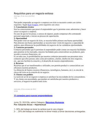 Requisitos para un negocio exitoso
domingo, 25 de marzo de 2012
7:09
Para poder emprender un negocio o empresa con éxito es necesario contar con ciertos
requisitos. Según Karl Vespers, estos requisitos son cinco:
1. Conocimiento técnico
Son los conocimientos que posee el emprendedor que le permitan crear, administrar y hacer
crecer su negocio o empresa.
En caso de que no los posea, o carezca de algunos, puede compensar ello contratando
personal capacitado, o iniciar un proceso de capacitación.
2. Oportunidad
Para poder crear un negocio de éxito, se necesita hallar primero una buena oportunidad.
Para detectar una buena oportunidad, se necesita tener visión de negocios y capacidad de
análisis, para diferenciar las posibilidades de negocios de las verdaderas oportunidades.
3. Contactos personales
Contactos personales que le permitan al emprendedor poder contar con mayores facilidades
para penetrar en los mercados, mayores facilidades para comercializar sus productos, para
acceder a recursos financieros, etc.
O, en todo caso, la posibilidad de que nuestros contactos personales nos presenten otros
contactos que ellos posean, tales como proveedores, clientes, dueños de otros negocios,
etc., que nos faciliten la creación y el desarrollo de nuestro emprendimiento.
4. Recursos
Recursos que al ser transformados o utilizados, nos permita producir o comercializar con
eficiencia nuestras productos.
La obtención de buenos recursos (financieros, tecnológicos, humanos, etc.), es otra de la
claves del éxito en la creación de un negocio.
5. Clientes con pedidos
La razón de ser de un negocio o empresa es satisfacer las necesidades de los consumidores.
Y sin cliente con necesidades, que puedan ser satisfechas por nuestros productos o
servicios, el negocio no podría tener éxito.
miércoles, 10 de octubre de 2012
10:28
11 consejos para nuevos emprendedores
Junio 15, 2010 By: admin Category: Recursos Humanos
Por: Eduardo Arcos – Hipertextual
1- 30% del trabajo es tener la certeza que lo vas a lograr.
2- …20% del trabajo es realmente no tener miedo a tomar decisiones arriesgadas.
 