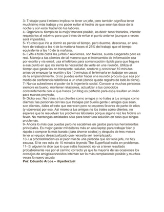 3- Trabajar para ti mismo implica no tener un jefe, pero también significa tener
muchísimo más trabajo y no poder evitar el hecho de que sean las doce de la
noche y aún estar haciendo tus labores.
4- Organiza tu tiempo de la mejor manera posible, es decir: tener horarios, intentar
respetarlos al máximo para que trates de evitar el punto anterior (aunque a veces
será imposible).
5- Yo creo que irte a dormir es perder el tiempo, pero duerme, descansa, en una
hora de trabajo a las 4 de la mañana haces el 25% del trabajo que el tiempo
equivalente a las 10 de la mañana.
6- Evita a toda costa las juntas o reuniones, son tóxicas, suena exagerado pero es
real. Maneja a tus clientes de tal manera que el intercambio de información sea
por escrito y vía email, usa el teléfono para comunicación rápida para que llegues
a ese punto en que no sienta la necesidad de verte en una reunión. Utiliza el
tiempo que gastarías en transporte, saludar, sentarte y conversar 10 minutos
antes de empezar la reunión y los 10 minutos al terlminarla en trabajar en cosas
de tu emprendimiento. Si no puedes evitar hacer una reunión procura que sea por
medio de conferencia telefónica o un chat (donde quede registro de todo lo dicho).
7- Nunca subestimes el poder de la ingeniería social. Conocer a muchas personas
siempre es bueno, mantener relaciones, actualizar a tus conocidos
constantemente con lo que haces (un blog es perfecto para eso) resultan un imán
para nuevos proyecto.
8- Dicho eso: No trates a tus clientes como amigos y no trates a tus amigos como
clientes: las personas con las que trabajas por buena gente o amigos que sean,
son clientes, dales el trato que merecen pero no esperes favores de parte de ellos
(y viceversa) por eso. Así mismo a tus amigos no los trates como clientes, no
esperes que te resuelvan tus problemas laborales porque alguna vez les hiciste un
favor. No mantengas amistades sólo para tener una solución en caso que tengas
problemas.
9- Ahorra lo más que puedas pero no escatimes en gastos para tus herramientas
principales. Es mejor gastar mil dólares más en una laptop para trabajar bien y
rápido a comprar la más barata (para ahorrar costos) y después de tres meses
tener un equipo desactualizado que necesita ser reemplazado.
10- La procrastinación es el peor mal de una persona que no tiene jefe, no hay
excusa. Si te ves más de 10 minutos leyendo The Superficial estás en problemas.
11- Si alguien te dice que lo que estás haciendo no va a tener resultado
probablemente vas por el camino correcto ya que la mayoría de las ocasiones los
consejos de amigos/conocidos intentan ser lo más complaciente posible y muchas
veces lo nuevo asusta
Por: Eduardo Arcos – Hipertextual
 