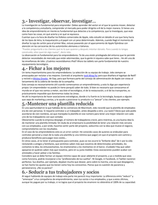 3.- Investigar, observar, investigar…
La investigación es fundamental para emprender: Debes aprender del sector en el que te quieres mover, detectar
a la competencia y estudiarla, comprender al mercado para poder dirigirte a él de la mejor manera. Si tienes una
idea de emprendimiento en mente es fundamental que detectes a la competencia, que la investigues, que veas
como hace las cosas, en qué acierta y en qué se equivoca.
Cuentan que a la hora de diseñar los folletos comerciales de Apple, Jobs estudió en detalle el uso que Sony hacía
de los tipos de letra, la maquetación y el papel con un peso determinado. Además, cuando llegó el momento de
diseñar la caja de cartón para el primer Mac, estuvo paseando por el aparcamiento de Apple fijándose con
atención en las carrocerías de los automóviles alemanes e italianos.
“Puedes preguntarle a los clientes qué es lo que quieren y después intentar dárselo. Para cuando lo tengas
construído, ellos querrán algo nuevo”, decía Jobs.
La observación es fundamental para los emprendedores: Te da una visión privilegiada del entorno que te permite
detectar necesidades de mercado que están adormecidas, que la gente ni siquiera sabe que tiene… He ahí una de
las enseñanzas de Jobs: ¿Cuántos necesitábamos iPad? Ahora las tablets son parte fundamental de nuestro
equipamiento tecnológico.
4.- Fichar a los mejores
Un tema importantísimo para los emprendedores: La selección de su equipo de trabajo. Jobs siempre se
preocupaba por reclutar a los mejores: Contrató al arquitecto Ieoh Ming Pei para que diseñara el logotipo de NeXT
y reclutó a Mickey Drexler, de Gap, para que formara parte del consejo de administración de Apple con vistas al
lanzamiento de la cadena de tiendas de la compañía.
Este consejo es necesariamente útil cuando comenzamos un emprendimiento, y esto lo digo por experiencia
propia: Un emprendedor no puede (ni tiene porqué) saber de todo. Si bien es necesario que conozcamos el
mundo en el que nos vamos a meter, sea éste el tecnológico, el de la restauración, o el de los transportes, es
prácticamente imposible que dominemos todas las áreas.
He ahí la importancia de hacer asociaciones estratégicas, donde si tu fuerte es la tecnología, busques a alguien
que sepa de marketing y ventas, y te ayude a posicionar tu producto o a “pescar” a los clientes, por ejemplo.
5.-Mantener una plantilla reducida
En una oportunidad en la que hablaba de los comienzos de Macintosh, Jobs recordó que la plantilla de empleados
era de cien personas: Si requería contratar a un trabajador, antes despedía a otro. ¿La razón? Decía que solo podía
acordarse de cien nombres, así que manejaba la plantilla en ese número para tener una mejor relación con cada
uno de los trabajadores con que contaba.
Obviamente cuando la empresa despegó, el número de trabajadores creció, pero mientras, es una buena idea la
de mantener una plantilla limitada: Sin duda da al empresario la posibilidad de tener una relación más cercana
con sus empleados, y por ende, hacerlos sentir parte del proyecto, seducirlos con la idea que mueve el negocio,
comprometerlos con los resultados.
En el caso de los emprendedores esto es un error común: He conocido casos de quienes se endeudan para
contratar personal y crean de la nada una plantilla (y una nómina que pagar) sin que el proyecto aún camine y
produzca beneficios para pagar esos costes…
En otros casos, al no tener el presupuesto para contratar, pues se nos ocurre la “brillante idea” de ir por la vida
reclutando a amigos y familiares, que sentimos saben más que nosotros de determinadas actividades, les
contamos la idea, los entusiasmamos, los enamoramos y los montamos en el barco. ¡Cuidado! Hay que saber
apoyarse en quiénes saben más que nosotros, pero en su justa medida: Estas asociaciones pueden acabar con
amistades y hacer pelear a las familias.
Considero que se debe formar un equipo mínimo capaz de sacar adelante el proyecto, y ya a medida que veas
como funciona, podrás incorporar a los “profesionales de tus sueños”. Ni Google, ni Facebook, ni Twitter nacieron
perfectos: Sus diseños, por ejemplo, dejaban mucho que desear, pero sobre la marcha, una vez que despegaron,
se han hecho los ajustes que los tienen como hoy los conocemos. Pienso que es cuestión de paciencia y
perseverancia. ¿No os parece?
6.- Seducir a tus trabajadores y socios
Al seguir hablando de equipos de trabajo esta parte me pareció muy importante: La diferencia entre “seducir” y
“amenazar” a tus compañeros de emprendimiento, sean tus socios o tus empleados, y que a estos últimos,
aunque les pagues por su trabajo, si no logras que el proyecto les enamore no obtendrás el 100% de su capacidad.
 