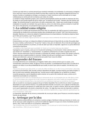 Cuentan que Jobs tenía un carisma personal que mantenía motivados a los empleados: Su entusiasmo contagioso
fue la razón por la que el personal que diseñó el primer Mac se pasó tres años seguidos trabajando 90 horas a la
semana. Cuando un empleado se entrega a un proyecto, el mejor incentivo es verlo culminado con la mayor
calidad porque se siente parte de la empresa y por ende, de su éxito.
La verdad no tengo empleados propios, pero cuando he desempeñado puestos de mando en empresas de otros,
he vivido en carne propia aquello de que es mejor usar “la zanahoria que el palo”: Siempre vale más motivar que
obligar. No entiendo porqué le cuesta tanto a los jefes comprender esto… Espero que cuando tenga mis propios
empleados lo recuerde con claridad. Creo que la clave es, como en la vida misma, ponerse siempre en la piel del
otro. Así es más fácil tener una perspectiva de las cosas que se piden y cómo se piden.
7.-La calidad como religión
Cuentan que en la víspera del lanzamiento del primer iPod, los empleados del staff se pasaron la noche entera
sustituyendo las clavijas de los auriculares porque Jobs consideraba que no hacían “click” de la forma precisa y
deseable. Mantener un criterio de calidad es fundamental para los emprendedores: No debemos dejarnos llevar
por lo fácil, por lo práctico, o por “lo que vende”.
“Ten un criterio de calidad. Algunas personas no lo usan para crear el ambiente de excelencia que se espera”,
decía Jobs.
Comprometerse con hacer un trabajo de calidad es fundamental para el desarrollo de una idea: No puedes dejar
las cosas a medias, conformarte con “lo que hay”. Aspira a más, pero sin detenerte. No se trata de que tengas que
sacar un producto perfecto a la primera, se trata de saber que todo es mejorable. Lograrlo es un punto diferencial
sumamente importante.
“La calidad es más importante que la cantidad. Un ‘home run’ es mucho mejor que dos dobles”.
Supongamos que te mueves, como yo en el mundo del marketing y la comunicación: Si bien solemos ver que lo
que vende es lo “amarillista” y “sensacionalista”, no podemos conformarnos con darle a la gente más de lo
mismo. Hay que evolucionar hacia los mensajes y contenidos de calidad, aunque te lleven más tiempo y esfuerzo,
porque esos que a la gente también le interesan. Calidad más allá que la cantidad y que la inmediatez… Tener
tiempo para detenerse a pensar es fundamental para poder hacer cosas de calidad.
8.-Aprender del fracaso
Los emprendimientos son complicados y arriesgados: Nadie sabe a ciencia cierta lo que va a pasar, y esa
incertidumbre suele darnos miedo. Al algunos incluso los paraliza. La posibilidad del fracaso está a la vuelta de la
esquina y sin duda, es una alta probabilidad de que suceda, la cosa es que cómo lo aceptes: Una derrota o una
lección.
“Soy la única persona que sabe perder un cuarto de millón de dólares en un año. Es muy constructivo”, decía Jobs.
En el discurso de Stanford, Jobs recordó cuando lo despidieron de Apple, la propia empresa que había fundado. Si
bien lo contó como anécdota, destacando que “muchas veces la vida te golpea con un ladrillo en la cabeza”,
recuerda que gracias a que lo despidieron pudo conectar con su parte más creativa de nuevo, y ahora con la
experiencia acumulada en su trayectoria:
“La pesadez de tener éxito fue reemplazada por la iluminación de ser un principiante otra vez. Me liberó y entré
en una de las etapas más creativas de mi vida. Durante los siguientes cinco años, fundé una compañia llamada
NeXT, otra empresa llamada Pixar, y me enamoré de una asombrosa mujer que se convirtió en mi esposa”.
Jobs no se sentó en una esquina a quejarse de que lo habían despedido. No se conformó con cobrar la ayuda por
desempleo (si es que existe en EEUU), ni se quedó pasmado echando curriculums a ver si alguien lo llamaba para
ofrecerle un puesto en que ganaría un sueldo para vivir y poco más. Lo volvió a intentar. Buscó de nuevo conectar
con lo que le apasionaba y se atrevió a emprender de nuevo… Por algo dicen que esto de emprender es adictivo.
“A veces cuando innovas, cometes errores. Es mejor admitirlos rápidamente, y seguir adelante apostando por tus
otras innovaciones”, decía Jobs.
Lo importante: Aprender de los errores y comprender de una vez por todas, que el fracaso es una de las mayores
fuentes de aprendizaje.
9.- Arriesgar por la idea
Cuando estamos emprendiendo y le contamos a nuestros amigos o familiares la idea que tenemos en mente, una
de las cosas que suelen preguntar es ¿cuál será el modelo de negocio? o lo que es lo mismo: De dónde sacarás el
dinero. Jobs, si bien tuvo éxito en sus proyectos, reflexionaba:
“Ser el hombre más rico en el cementerio no me importa… Ir a la cama por la noche diciendo que hemos hecho
algo maravilloso… ESO es lo que me importa”.
 