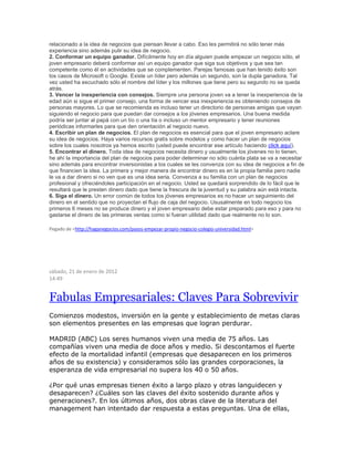 relacionado a la idea de negocios que piensan llevar a cabo. Eso les permitirá no sólo tener más
experiencia sino además pulir su idea de negocio.
2. Conformar un equipo ganador. Difícilmente hoy en día alguien puede empezar un negocio sólo, el
joven empresario deberá conformar así un equipo ganador que siga sus objetivos y que sea tan
competente como él en actividades que se complementen. Parejas famosas que han tenido éxito son
los casos de Microsoft o Google. Existe un líder pero además un segundo, son la dupla ganadora. Tal
vez usted ha escuchado sólo el nombre del líder y los millones que tiene pero su segundo no se queda
atrás.
3. Vencer la inexperiencia con consejos. Siempre una persona joven va a tener la inexperiencia de la
edad aún si sigue el primer consejo, una forma de vencer esa inexperiencia es obteniendo consejos de
personas mayores. Lo que se recomienda es incluso tener un directorio de personas amigas que vayan
siguiendo el negocio para que puedan dar consejos a los jóvenes empresarios. Una buena medida
podría ser juntar al papá con un tío o una tía o incluso un mentor empresario y tener reuniones
periódicas informarles para que den orientación al negocio nuevo.
4. Escribir un plan de negocios. El plan de negocios es esencial para que el joven empresario aclare
su idea de negocios. Haya varios recursos gratis sobre modelos y como hacer un plan de negocios
sobre los cuales nosotros ya hemos escrito (usted puede encontrar ese artículo haciendo click aquí).
5. Encontrar el dinero. Toda idea de negocios necesita dinero y usualmente los jóvenes no lo tienen,
he ahí la importancia del plan de negocios para poder determinar no sólo cuánta plata se va a necesitar
sino además para encontrar inversionistas a los cuales se les convenza con su idea de negocios a fin de
que financien la idea. La primera y mejor manera de encontrar dinero es en la propia familia pero nadie
le va a dar dinero si no ven que es una idea seria. Convenza a su familia con un plan de negocios
profesional y ofreciéndoles participación en el negocio. Usted se quedará sorprendido de lo fácil que le
resultará que le presten dinero dado que tiene la frescura de la juventud y su palabra aún está intacta.
6. Siga el dinero. Un error común de todos los jóvenes empresarios es no hacer un seguimiento del
dinero en el sentido que no proyectan el flujo de caja del negocio. Ususalmente en todo negocio los
primeros 6 meses no se produce dinero y el joven empresario debe estar preparado para eso y para no
gastarse el dinero de las primeras ventas como si fueran utilidad dado que realmente no lo son.
Pegado de <http://haganegocios.com/pasos-empezar-propio-negocio-colegio-universidad.html>
sábado, 21 de enero de 2012
14:49
Fabulas Empresariales: Claves Para Sobrevivir
Comienzos modestos, inversión en la gente y establecimiento de metas claras
son elementos presentes en las empresas que logran perdurar.
MADRID (ABC) Los seres humanos viven una media de 75 años. Las
compañías viven una media de doce años y medio. Si descontamos el fuerte
efecto de la mortalidad infantil (empresas que desaparecen en los primeros
años de su existencia) y consideramos sólo las grandes corporaciones, la
esperanza de vida empresarial no supera los 40 o 50 años.
¿Por qué unas empresas tienen éxito a largo plazo y otras languidecen y
desaparecen? ¿Cuáles son las claves del éxito sostenido durante años y
generaciones?. En los últimos años, dos obras clave de la literatura del
management han intentado dar respuesta a estas preguntas. Una de ellas,
 