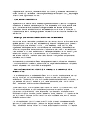 Empresas que perduran, escrita en 1994 por Collins y Porras se ha convertido
ya en un clásico. La otra es The living company (La compañía viva), escrita por
Arie de Geus y pubilcada en 1997.
Lucha por la supervivencia
A pesar de que ambas obras difieren significativamente cuanto a su objetivo
inmediato, el método de investigación y las empresas analizadas, existe una
gran consistencia en sus conclusiones principales. En ambos estudios se
identifican puntos en común de las empresas que triunfan en la lucha por la
supervivencia. Estos hallazgos pueden ilustrarse con la sabiduría ancestral de
las fábulas:
La tortuga y la liebre o la consistencia de los esfuerzos
Uno de los mitos destruidos por el estudio de Collins y Porras es la creencia de
que se necesita una gran idea empresarial y un éxito temprano para que una
compañía funcione a la larga. En 1937, Bill Hewlett y Dave Packard, dos
ingenieros recién graduados, con un capital de 500 dólares, comenzaron su
actividad empresarial en el campo de la ingeniería electrónica. No tenían una
idea brillante ni un plan determinando y ensayaron la fabricación de una gran
diversidad de productos que obtuvieron un éxito modesto, cuando no
fracasaron. Fue sólo cuarenta años después que consiguieron sus primeros
contratos importantes.
Muchas otras compañías de éxito alargo plazo tuvieron comienzos modestos.
La investigación ha relevado una correlación negativa entre el éxito temprano
de una empresa y los resultados a largo plazo.
Invertir en el futuro: La cigarra y la hormiga o el desarrollo de la
organización
Las empresas que a la larga tienen éxito se concentran en prepararse para el
futuro: invierten sus mejores energías en estructurar una organización
perdurable. Y para eso, es más importante configurar la compañía en cuanto a
sus valores, estructura, procesos, políticas e individuos, que contar con un
líder carismático de cualidades excepcionales.
William McKnight, que dirigió los destinos de 3M desde 1914 hasta 1969, pasó
sin pena ni gloria por la comunidad empresarial de su tiempo. Había
comenzado en la empresa como auxiliar de contabilidad y sus biógrafos lo
describen como un hombre callado, reflexivo, serio, modesto... Y, sin embargo,
3M se convirtió durante esa época en una gran empresa, que aportó nuevos
productos al mercado.
Las personalidades de muchos otros artífices de grandes empresas también
rompen el molde del líder con carisma. La lección es clara: si usted no es el
líder carismático que se retrata en foros y artículos empresariales, no invierta
 