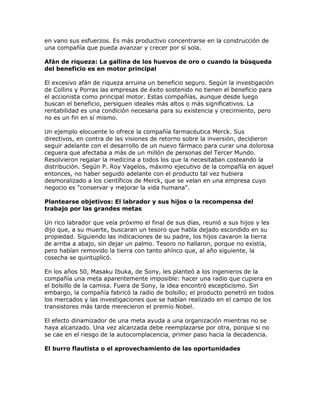 en vano sus esfuerzos. Es más productivo concentrarse en la construcción de
una compañía que pueda avanzar y crecer por sí sola.
Afán de riqueza: La gallina de los huevos de oro o cuando la búsqueda
del beneficio es en motor principal
El excesivo afán de riqueza arruina un beneficio seguro. Según la investigación
de Collins y Porras las empresas de éxito sostenido no tienen el beneficio para
el accionista como principal motor. Estas compañías, aunque desde luego
buscan el beneficio, persiguen ideales más altos o más significativos. La
rentabilidad es una condición necesaria para su existencia y crecimiento, pero
no es un fin en sí mismo.
Un ejemplo elocuente lo ofrece la compañía farmacéutica Merck. Sus
directivos, en contra de las visiones de retorno sobre la inversión, decidieron
seguir adelante con el desarrollo de un nuevo fármaco para curar una dolorosa
ceguera que afectaba a más de un millón de personas del Tercer Mundo.
Resolvieron regalar la medicina a todos los que la necesitaban costeando la
distribución. Según P. Roy Vagelos, máximo ejecutivo de la compañía en aquel
entonces, no haber seguido adelante con el producto tal vez hubiera
desmoralizado a los científicos de Merck, que se velan en una empresa cuyo
negocio es "conservar y mejorar la vida humana".
Plantearse objetivos: El labrador y sus hijos o la recompensa del
trabajo por las grandes metas
Un rico labrador que veía próximo el final de sus días, reunió a sus hijos y les
dijo que, a su muerte, buscaran un tesoro que habla dejado escondido en su
propiedad. Siguiendo las indicaciones de su padre, los hijos cavaron la tierra
de arriba a abajo, sin dejar un palmo. Tesoro no hallaron, porque no existía,
pero habían removido la tierra con tanto ahínco que, al año siguiente, la
cosecha se quintuplicó.
En los años 50, Masaku Ibuka, de Sony, les planteó a los ingenieros de la
compañía una meta aparentemente imposible: hacer una radio que cupiera en
el bolsillo de la camisa. Fuera de Sony, la idea encontró escepticismo. Sin
embargo, la compañía fabricó la radio de bolsillo; el producto penetró en todos
los mercados y las investigaciones que se habían realizado en el campo de los
transistores más tarde merecieron el premio Nobel.
El efecto dinamizador de una meta ayuda a una organización mientras no se
haya alcanzado. Una vez alcanzada debe reemplazarse por otra, porque si no
se cae en el riesgo de la autocomplacencia, primer paso hacia la decadencia.
El burro flautista o el aprovechamiento de las oportunidades
 