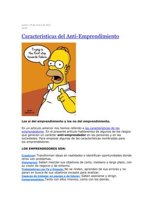 jueves, 19 de enero de 2012
14:07
Características del Anti-Emprendimiento
Los si del emprendimiento y los no del emprendimiento.
En un articulo anterior nos hemos referido a las características de los
emprendedores. En el presente artículo hablaremos de algunos de los rasgos
que generan un carácter anti-emprendedor en las personas y en las
sociedades. Para empezar algunas de las características nombradas para
los emprendedores:
LOS EMPRENDEDORES SON:
Creativos: Transforman ideas en realidades e identifican oportunidades donde
otros ven problemas.
Visionarios: Saben mezclar sus objetivos de corto, mediano y largo plazo, con
su visión de negocio y de entorno.
Trabajadores con Fe y Empuje: No se rinden, aprenden de sus errores y no
paran en busca de sus objetivos excepto para analizar.
Capaces de trabajar en equipo o de liderar: Saben asociarse y dirigir.
Comprometidos: Tanto con ellos mismos, como con los demás.
 