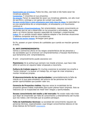 Apasionados por el trabajo: Todos los días, casi todo el día hasta sacar las
iniciativas adelante.
Constantes: Y creyentes en sus proyectos.
De empuje: Tienen la capacidad de sacar sus iniciativas adelante, con alto nivel
de sacrificio y entrega y con ganas de cumplir sus sueños.
De gran coraje físico y gran entusiasmo para toda clase de ideas: La pasividad no
es una característica de un emprendedor, el entusiasmo y el movimiento
continuo sí.
Conocedores y Experimentadores: Ser emprendedor, requiere conocimiento en
los temas que se van a desarrollar en los proyectos o actividades, sea cuales
sean y al mismo tiempo requiere capacidad de investigar y experimentar.
Cultos: En un sentido amplio deben saberse adaptar a las diversas situaciones
y saberse comportar ante las circunstancias.
Capaces de asumir riesgos: Arriesgan para ganar.
En fin, poseen un gran número de cualidades que cuando se mezclan generan
el éxito.
EL ANTI EMPRENDIMIENTO:
Vamos a centrarnos ahora en los rasgos característicos de las personas y
las sociedades que no arrancan con emprendimientos o fracasan fácilmente y
que llamaremos anti -emprendedores.
El anti - emprendimiento puede asociarse con:
Pesimismo: Es la actitud que siempre nos impide arrancar, que hace más
difícil el camino sin siquiera haber empezado a recorrerlo.
Cultura de trabajo seguro: En muchas ocasiones la sociedad nos enseña a
"recibir órdenes" y a buscar un trabajo fijo, en lugar de crear empresa y
montar iniciativas propias.
El desconocimiento de las oportunidades: Lamentablemente la falta de
interés en lo que pasa alrededor del entorno de las personas les hacen
perder oportunidades que pueden valer oro.
Carencia de Proyectos viables: Algunas veces la inviabilidad de los
proyectos genera trabas insalvables para quien planea hacer empresa. Esto se
relaciona con la incapacidad de medir bien riesgos y oportunidades.
Escaso conocimiento del medio y del mercado: No existe nada más triste
que dejar de emprender por falta de conocimiento y entendimiento del mundo
que nos rodea y del mercado que se pudiera perseguir.
Falta de habilidades técnicas: La sociedad del conocimiento requiere de
personas técnicas, especializadas y que tengan conocimientos básicos en las
áreas básicas de formación empresarial.
 
