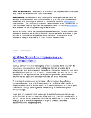 Falta de motivación: La tendencia a abandonar los proyectos rápidamente es
muy común en las sociedades latinoamericanas.
Mediocridad: Otra tendencia muy preocupante en las personas es hacer los
trabajos por compromiso y no por convicción, lo que hace que los estándares
de calidad sean muy bajos e impidan la creación de personas emprendedoras.
Distracciones: Una característica del anti - emprendedor es no centrarse en su
idea y volverse volátil y distraído. Es importante tener un rato de esparcimiento,
más no debe ser excusa para no seguir trabajando.
No son actitudes únicas las que impiden generar empresa, no son tampoco los
problemas externos. Es la combinación de factores externos e internos lo que
bloquea la capacidad de emprender de las personas. "Romper con estos
problemas y seguir adelante es la única manera de ser exitoso".
domingo, 12 de febrero de 2012
21:11
15 Mitos Sobre Los Empresarios y el
Emprendimiento
Es muy común escuchar conceptos erróneos acerca de la creación de
empresas, empresarios y emprendedores, lo mas gracioso de la
situación es que quienes crean estas falsas ideas son personas que poco
o nada tienen que ver con el mundo empresarial, por eso he hecho esta
recopilación de algunos mitos para que los que estén pensando en
emprender no caigan en el error de fiarse en estas mentiras.
El proceso de creación de empresas y el ejercicio de la profesión
empresarios son, una práctica que como la medicina o la ingeniería
exigen conocimientos, habilidades, actitudes aptitudes y atributos, pero
sobre todo trabajo para lograr la formación y el desarrollo que el
proceso exige.
Igual que en cualquier otro campo de la acción humana existen una
serie de mitos y concepciones erradas, que con gran frecuencia salen a
relucir cuando se excusa de no tener la decisión o de no querer hacer el
trabajo que el proceso empresarial exige o cuando se quiere
desestimularlo o desprestigiarlo.
 