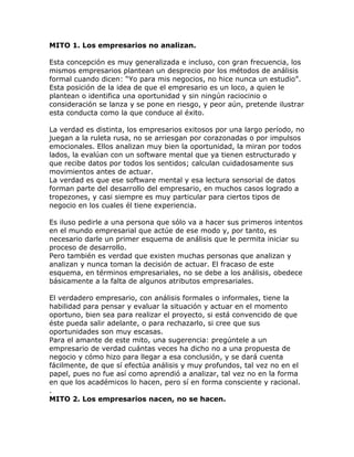 MITO 1. Los empresarios no analizan.
Esta concepción es muy generalizada e incluso, con gran frecuencia, los
mismos empresarios plantean un desprecio por los métodos de análisis
formal cuando dicen: “Yo para mis negocios, no hice nunca un estudio”.
Esta posición de la idea de que el empresario es un loco, a quien le
plantean o identifica una oportunidad y sin ningún raciocinio o
consideración se lanza y se pone en riesgo, y peor aún, pretende ilustrar
esta conducta como la que conduce al éxito.
La verdad es distinta, los empresarios exitosos por una largo período, no
juegan a la ruleta rusa, no se arriesgan por corazonadas o por impulsos
emocionales. Ellos analizan muy bien la oportunidad, la miran por todos
lados, la evalúan con un software mental que ya tienen estructurado y
que recibe datos por todos los sentidos; calculan cuidadosamente sus
movimientos antes de actuar.
La verdad es que ese software mental y esa lectura sensorial de datos
forman parte del desarrollo del empresario, en muchos casos logrado a
tropezones, y casi siempre es muy particular para ciertos tipos de
negocio en los cuales él tiene experiencia.
Es iluso pedirle a una persona que sólo va a hacer sus primeros intentos
en el mundo empresarial que actúe de ese modo y, por tanto, es
necesario darle un primer esquema de análisis que le permita iniciar su
proceso de desarrollo.
Pero también es verdad que existen muchas personas que analizan y
analizan y nunca toman la decisión de actuar. El fracaso de este
esquema, en términos empresariales, no se debe a los análisis, obedece
básicamente a la falta de algunos atributos empresariales.
El verdadero empresario, con análisis formales o informales, tiene la
habilidad para pensar y evaluar la situación y actuar en el momento
oportuno, bien sea para realizar el proyecto, si está convencido de que
éste pueda salir adelante, o para rechazarlo, si cree que sus
oportunidades son muy escasas.
Para el amante de este mito, una sugerencia: pregúntele a un
empresario de verdad cuántas veces ha dicho no a una propuesta de
negocio y cómo hizo para llegar a esa conclusión, y se dará cuenta
fácilmente, de que sí efectúa análisis y muy profundos, tal vez no en el
papel, pues no fue así como aprendió a analizar, tal vez no en la forma
en que los académicos lo hacen, pero sí en forma consciente y racional.
.
MITO 2. Los empresarios nacen, no se hacen.
 