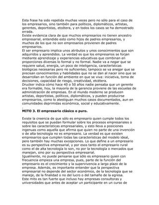 Esta frase ha sido repetida muchas veces pero no sólo para el caso de
los empresarios, sino también para políticos, diplomáticos, artistas,
gerentes, deportistas, etcétera, y en todos los casos se ha demostrado
errada.
Existe evidencia clara de que muchos empresarios no tienen ancestro
empresarial, entendido esto como hijos de padres empresarios, y
muchos de los que no son empresarios provienen de padres
empresarios.
El ser empresario implica unos atributos y unos conocimientos que son
adquiridos y aprendidos. La verdad es que los empresarios se forjan
mediante aprendizaje y experiencias educativas que combinan en
proporciones diversas lo formal y no formal. Nadie va a negar que se
requiere salud, energía, un poco de inteligencia, características
biológicas necesarias pero no suficientes; tampoco se va anegar que se
precisan conocimientos y habilidades que no se dan al nacer sino que se
desarrollan en función del ambiente en que se viva: iniciativa, toma de
decisiones, capacidad de riesgo, creatividad, etcétera.
Drucker indica cómo hace 40 o 50 años nadie pensaba que un gerente
era formable, hoy, la mayoría de la gerencia proviene de las escuelas de
administración de empresas. En el mundo moderno se producen
artistas, deportistas, políticos, diplomáticos, y pueden producirse
empresarios, como lo atestiguan muchos casos documentados, aun en
comunidades deprimidas económica, social y educativamente.
.
MITO 3. El empresario clásico o puro.
Existe la creencia de que sólo es empresario quien cumple todos los
requisitos que se puedan formular sobre los procesos empresariales o
sobre las características empresariales, y esto lleva a posiciones
ingenuas como aquella que afirma que quien no parte de una invención
o de alta tecnología no es empresario. La verdad es que existen
empresarios que cumplen todas las características del modelo ideal,
pero también hay muchas excepciones. Lo que define a un empresario
es su perspectiva empresarial, y por esos tanto el empresario rural
como el de alta tecnología lo son, no por la tecnología o mercados que
manejan, sino por su perspectiva empresarial.
Igualmente, no puede pensarse que sólo es empresario quien con
frecuencia empieza una empresa, pues, parte de la función del
empresario es el crecimiento y la supervivencia a largo plazo de la
empresa. Además, es importante entender que la perspectiva
empresarial no depende del sector económico, de la tecnología que se
maneje, de la finalidad o no del lucro o del tamaño de la egresa.
Este mito es tan fuerte que incluso hay empresas consultoras y
universidades que antes de aceptar un participante en un curso de
 