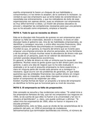 espíritu empresarial le hacen un chequeo de sus habilidades y
conocimientos y si los tienen lo aceptan; de lo contrario lo rechazan. La
verdad es que ese empresario que ya tenía todas las características no
necesitaba ese entrenamiento, y que los indicadores de éxito de esas
organizaciones son apenas obvios, pues so empiezan con empresarios
es muy difícil terminar si éstos. La misión del proceso educativo es
proveer y despertar las competencias necesarias para que una persona
que no ha actuado como empresario, empiece a hacerlo.
.
MITO 4. Todo lo que se necesita es dinero
Esta es la disculpa más frecuente de quienes no son empresarios para
explicar su falta de creatividad, decisión e iniciativa. A veces en esta
disculpa hasta el gobierno cae. Una de las habilidades empresariales, es
identificar y conseguir recursos, y entre ellos recursos financieros. Otro
aspecto suficientemente documentados en investigaciones a nivel
mundial es que, en genera, la mayoría del dinero que se invierte para
empezar una empresa proviene de ahorros personales, de los familiares
y de los amigos. Incluso muchas veces la abundancia de dinero más que
una ayuda es un perjuicio, pues no se valoran las decisiones y se
cometen grandes desperdicios económicos.
En general, la falta de dinero es más un síntoma que la causa del
problema. Muchas veces la gente quiere que le den dinero para una idea
general, o para una idea de negocio que no ha sido evaluada ni
analizada y en la cual el presunto empresario no tiene experiencia, y
claro en ninguna parte del mundo esta persona va a conseguir lo
necesario. Igual ocurre con los problemas de garantías, en que todos
queremos que las entidades financieras nos suelten dinero sin ningún
respaldo; esto es imposible, pues éstas manejan recursos de otros y
tienen el compromiso de responder por ellos.
Existen muchas formas de hacer un proyecto y la tarea del empresario
es identificar la forma que es funcional para su nivel de recursos.
.
MITO 5. El empresario es falto de preparación.
Este concepto se escucha y hay evidencias como estas: “Si usted mira a
los empresarios famosos de hay, que tal vez empezaron sus negocios en
1950, se da cuenta de que ellos no fueron a la universidad y tal vez ni
siquiera al bachillerato”; y, claro, uno puede continuar y afirmar: “Si
usted mira los empresarios de 1900, ellos no fueron ni siquiera a la
escuela primaria”.
Indudablemente, esto es falaz, pues se olvida de las características de la
población del país; en 1950 el porcentaje de ciudadanos
latinoamericanos que terminaban bachillerato era mínimo, el número de
 