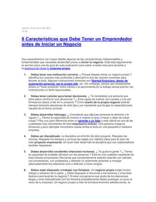 martes, 26 de junio de 2012
15:00
8 Características que Debe Tener un Emprendedor
antes de Iniciar un Negocio
Hoy expandiremos con mayor detalle algunas de las características indispensables y
fundamentales que necesitas desarrollar previo a iniciar tu negocio. Esta lista seguramente
te servirá como una de guía de auto-evaluación para saber si estas listo para lanzarte a
la aventura de iniciar tu empresa propia.
1. Debes tener una motivación correcta. ¿ Porqué deseas iniciar un negocio propio ?
Identifica tus razones más profundas y descubre si son las razones correctas para
llevarte al éxito. Algunas motivaciones correctas son libertad financiera, deseo de
superación personal, ser tu propio jefe, etc. Sin embargo, pensar que simplemente
tienes un "buen producto" entre manos o el aburrimiento en tu trabajo actual podrían ser
motivaciones un tanto equivocadas.
2. Debes tener carácter para tomar decisiones. ¿ Te consideras una persona que
tiene pleno control en sus decisiones ? ¿ Eres capaz de evaluar con cautela y a la vez
firmeza los pasos a dar en tu proyecto ? Como dueño de tu propio negocio estarás
siempre tomando decisiones de todo tipo y es importante que tengas la capacidad para
hacerlo de la forma correcta.
3. Debes desarrollar liderazgo. ¿ Consideras que algunas personas te admiran y te
siguen ? ¿ Tienes la capacidad de motivar e inspirar a otros a hacer o dejar de hacer
cosas ? Hay una gran diferencia entre un gerente y un líder y está ultima es una de las
cualidades más importantes de todo empresario exitoso. Una persona insegura,
temerosa y poco ejemplar encontrara cuesta arriba el éxito en una pequeña o mediana
empresa.
4. Debes ser disciplinado. La disciplina es el timón de todo proyecto. Respetar las
normas. Respetar los tiempos y conocer las reglas son hábitos clave para el éxito de
todo proyecto empresarial. Un buen líder desarrolla la disciplina que sus colaboradores
también respetarán.
5. Debes desarrollar excelentes relaciones humanas. ¿ Te gusta la gente ? ¿ Tienes
la capacidad de entablar afinidad con las personas ? Esta es una cualidad importante de
todo director empresarial. Recuerda que constantemente estarás tratando con clientes,
con proveedores, con empleados y deberás no solamente aprender a manejar
adecuadamente las relaciones sino a disfrutar y hacer amigos.
6. Debes estar dispuesto a trabajar con fortaleza. Un negocio propio exige mucho
trabajo y esfuerzo de tu parte. ¿ Estas dispuesto a renunciar a los horarios y a los días
festivos para levantar tu negocio ? Si eres una persona que gusta de los descansos
largos y eres indisciplinado con los horarios probablemente debes postergar un poco el
inicio de tu empresa. Un negocio propio si bien te brindará enormes satisfacciones, al
 
