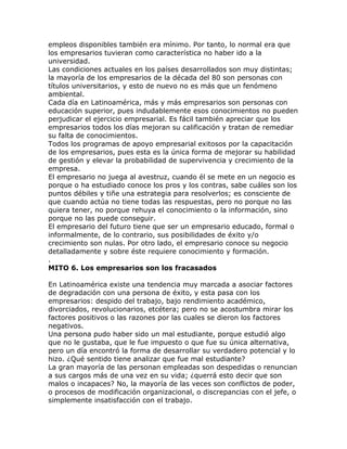 empleos disponibles también era mínimo. Por tanto, lo normal era que
los empresarios tuvieran como característica no haber ido a la
universidad.
Las condiciones actuales en los países desarrollados son muy distintas;
la mayoría de los empresarios de la década del 80 son personas con
títulos universitarios, y esto de nuevo no es más que un fenómeno
ambiental.
Cada día en Latinoamérica, más y más empresarios son personas con
educación superior, pues indudablemente esos conocimientos no pueden
perjudicar el ejercicio empresarial. Es fácil también apreciar que los
empresarios todos los días mejoran su calificación y tratan de remediar
su falta de conocimientos.
Todos los programas de apoyo empresarial exitosos por la capacitación
de los empresarios, pues esta es la única forma de mejorar su habilidad
de gestión y elevar la probabilidad de supervivencia y crecimiento de la
empresa.
El empresario no juega al avestruz, cuando él se mete en un negocio es
porque o ha estudiado conoce los pros y los contras, sabe cuáles son los
puntos débiles y tiñe una estrategia para resolverlos; es consciente de
que cuando actúa no tiene todas las respuestas, pero no porque no las
quiera tener, no porque rehuya el conocimiento o la información, sino
porque no las puede conseguir.
El empresario del futuro tiene que ser un empresario educado, formal o
informalmente, de lo contrario, sus posibilidades de éxito y/o
crecimiento son nulas. Por otro lado, el empresario conoce su negocio
detalladamente y sobre éste requiere conocimiento y formación.
.
MITO 6. Los empresarios son los fracasados
En Latinoamérica existe una tendencia muy marcada a asociar factores
de degradación con una persona de éxito, y esta pasa con los
empresarios: despido del trabajo, bajo rendimiento académico,
divorciados, revolucionarios, etcétera; pero no se acostumbra mirar los
factores positivos o las razones por las cuales se dieron los factores
negativos.
Una persona pudo haber sido un mal estudiante, porque estudió algo
que no le gustaba, que le fue impuesto o que fue su única alternativa,
pero un día encontró la forma de desarrollar su verdadero potencial y lo
hizo. ¿Qué sentido tiene analizar que fue mal estudiante?
La gran mayoría de las personan empleadas son despedidas o renuncian
a sus cargos más de una vez en su vida; ¿querrá esto decir que son
malos o incapaces? No, la mayoría de las veces son conflictos de poder,
o procesos de modificación organizacional, o discrepancias con el jefe, o
simplemente insatisfacción con el trabajo.
 
